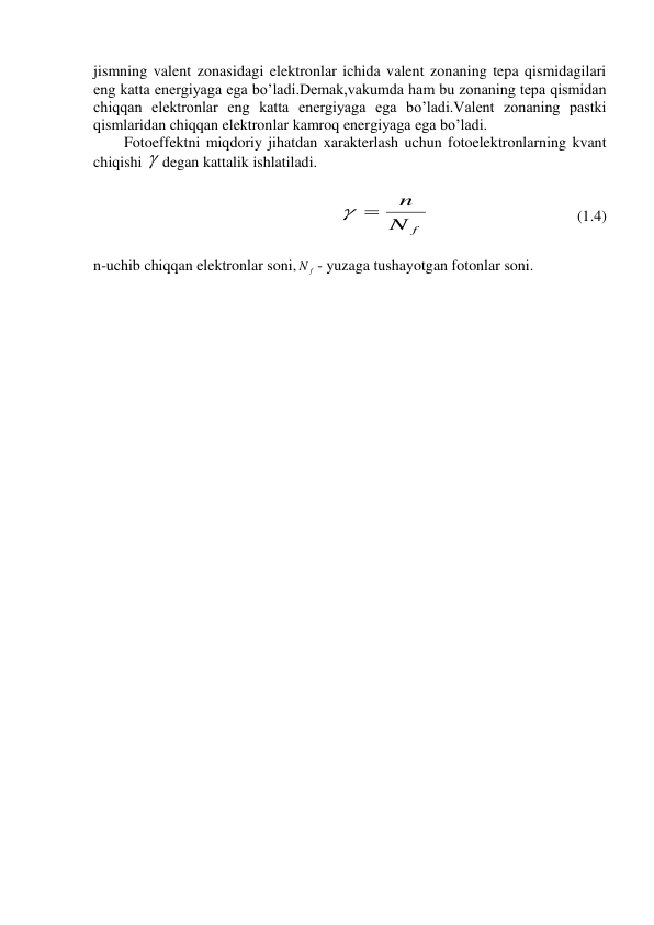 jismning valent zonasidagi elektronlar ichida valent zonaning tepa qismidagilari 
eng katta energiyaga ega bo’ladi.Demak,vakumda ham bu zonaning tepa qismidan 
chiqqan elektronlar eng katta energiyaga ega bo’ladi.Valent zonaning pastki 
qismlaridan chiqqan elektronlar kamroq energiyaga ega bo’ladi. 
        Fotoeffektni miqdoriy jihatdan xarakterlash uchun fotoelektronlarning kvant 
chiqishi  degan kattalik ishlatiladi. 
 
                                      
N f
n
 
                
      (1.4) 
 
n-uchib chiqqan elektronlar soni,
f
N - yuzaga tushayotgan fotonlar soni. 
 
 
 
 
 
 
 
 
 
 
 
 
 
 
 
 
 
 
 
 
 
 
 
 
 
 
 
 
 
 
 
 
 
