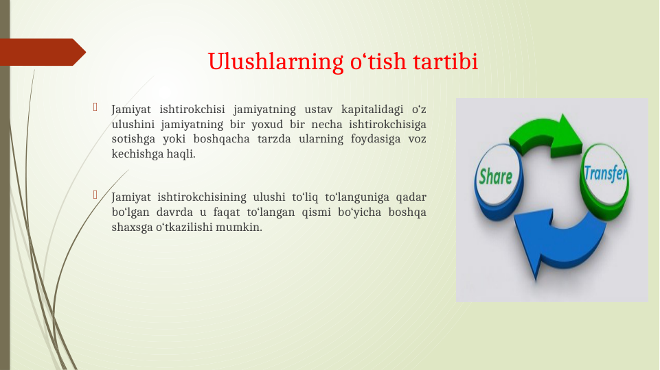 Ulushlarning o‘tish tartibi

Jamiyat ishtirokchisi jamiyatning ustav kapitalidagi o‘z 
ulushini jamiyatning bir yoxud bir necha ishtirokchisiga 
sotishga yoki boshqacha tarzda ularning foydasiga voz 
kechishga haqli.

Jamiyat ishtirokchisining ulushi to‘liq to‘languniga qadar 
bo‘lgan davrda u faqat to‘langan qismi bo‘yicha boshqa 
shaxsga o‘tkazilishi mumkin.
