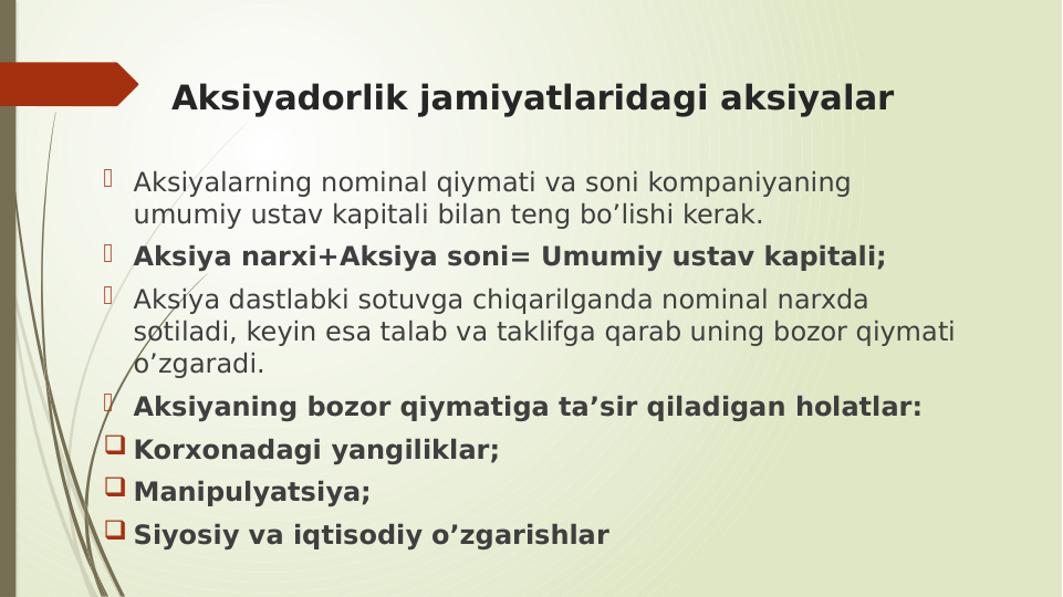 Aksiyadorlik jamiyatlaridagi aksiyalar
 Aksiyalarning nominal qiymati va soni kompaniyaning 
umumiy ustav kapitali bilan teng bo’lishi kerak.
 Aksiya narxi+Aksiya soni= Umumiy ustav kapitali;
 Aksiya dastlabki sotuvga chiqarilganda nominal narxda 
sotiladi, keyin esa talab va taklifga qarab uning bozor qiymati 
o’zgaradi.
 Aksiyaning bozor qiymatiga ta’sir qiladigan holatlar:
 Korxonadagi yangiliklar;
 Manipulyatsiya;
 Siyosiy va iqtisodiy o’zgarishlar
