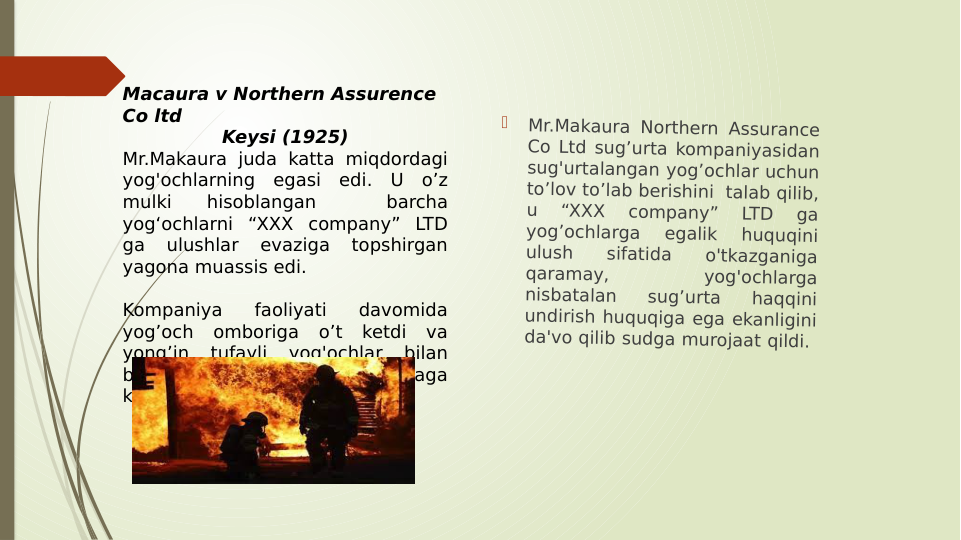 
Mr.Makaura Northern Assurance 
Co Ltd sug’urta kompaniyasidan 
sug'urtalangan yog’ochlar uchun 
to’lov to’lab berishini  talab qilib, 
u 
“XXX 
company” 
LTD 
ga 
yog’ochlarga 
egalik 
huquqini 
ulush 
sifatida 
o'tkazganiga 
qaramay, 
yog'ochlarga 
nisbatalan 
sug’urta 
haqqini 
undirish huquqiga ega ekanligini 
da'vo qilib sudga murojaat qildi.  
Macaura v Northern Assurence 
Co ltd
Keysi (1925)
Mr.Makaura juda katta miqdordagi 
yog'ochlarning egasi edi. U o’z 
mulki 
hisoblangan 
 
barcha 
yog‘ochlarni “XXX company” LTD 
ga 
ulushlar 
evaziga 
topshirgan 
yagona muassis edi.  
Kompaniya 
faoliyati 
davomida 
yog’och omboriga o’t ketdi va 
yong’in 
tufayli 
yog'ochlar 
bilan 
bog’liq juda katta yo’qotish yuzaga 
keldi.

