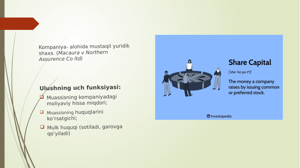 Kompaniya- alohida mustaqil yuridik 
shaxs. (Macaura v Northern 
Assurence Co ltd)
Ulushning uch funksiyasi:
 Muassisning kompaniyadagi 
moliyaviy hissa miqdori;
 Muassisning huquqlarini 
ko’rsatgichi;
 Mulk huquqi (sotiladi, garovga 
qo’yiladi)
