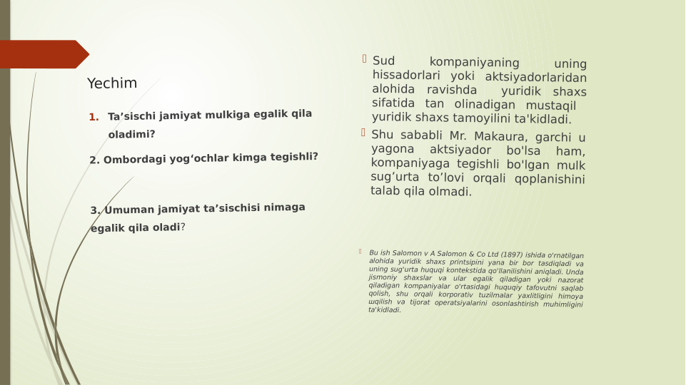 Yechim 
 Sud 
kompaniyaning 
uning 
hissadorlari yoki aktsiyadorlaridan 
alohida ravishda  yuridik shaxs 
sifatida tan olinadigan mustaqil  
yuridik shaxs tamoyilini ta'kidladi. 
 Shu sababli Mr. Makaura, garchi u 
yagona 
aktsiyador 
bo'lsa 
ham, 
kompaniyaga tegishli bo'lgan mulk 
sug’urta to’lovi orqali qoplanishini 
talab qila olmadi.

Bu ish Salomon v A Salomon & Co Ltd (1897) ishida o'rnatilgan 
alohida yuridik shaxs printsipini yana bir bor tasdiqladi va 
uning sug'urta huquqi kontekstida qo'llanilishini aniqladi. Unda 
jismoniy shaxslar va ular egalik qiladigan yoki nazorat 
qiladigan kompaniyalar o'rtasidagi huquqiy tafovutni saqlab 
qolish, shu orqali korporativ tuzilmalar yaxlitligini himoya 
шqilish va tijorat operatsiyalarini osonlashtirish muhimligini 
ta'kidladi.
1.
Taʼsischi jamiyat mulkiga egalik qila 
oladimi?
2. Ombordagi yogʻochlar kimga tegishli?
 
3. Umuman jamiyat taʼsischisi nimaga 
egalik qila oladi?
