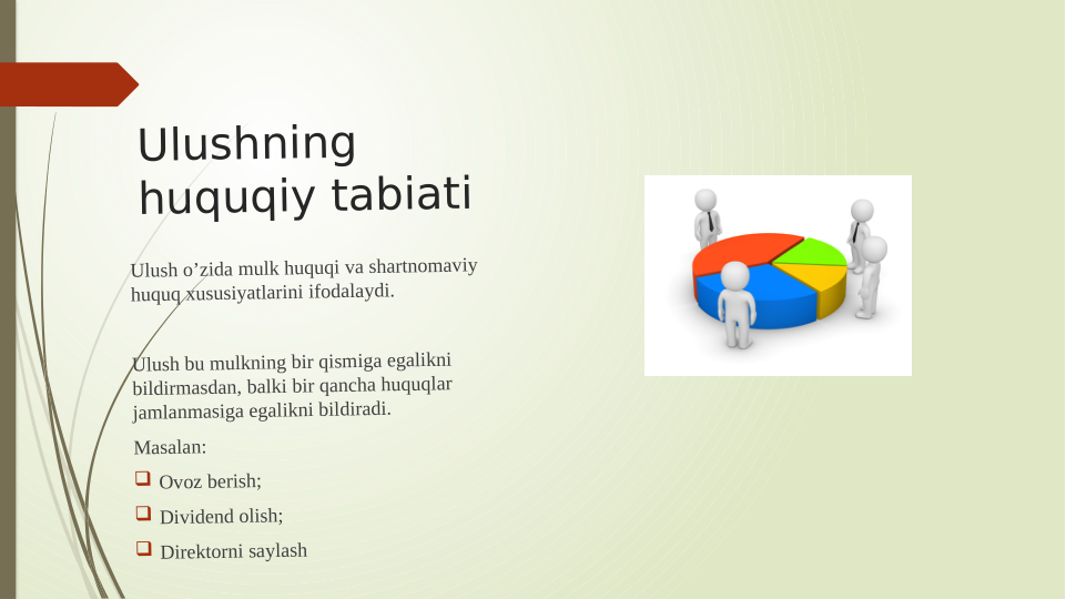 Ulushning 
huquqiy tabiati 
Ulush o’zida mulk huquqi va shartnomaviy 
huquq xususiyatlarini ifodalaydi.
Ulush bu mulkning bir qismiga egalikni 
bildirmasdan, balki bir qancha huquqlar 
jamlanmasiga egalikni bildiradi.
Masalan: 
 Ovoz berish;
 Dividend olish;
 Direktorni saylash
