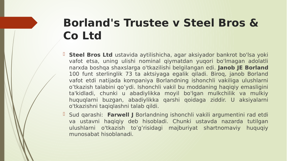 Borland's Trustee v Steel Bros & 
Co Ltd
 Steel Bros Ltd ustavida aytilishicha, agar aksiyador bankrot bo'lsa yoki 
vafot etsa, uning ulishi nominal qiymatdan yuqori bo'lmagan adolatli 
narxda boshqa shaxslarga o'tkazilishi belgilangan edi. Janob JE Borland 
100 funt sterlinglik 73 ta aktsiyaga egalik qiladi. Biroq, janob Borland 
vafot etdi natijada kompaniya Borlandning ishonchli vakiliga ulushlarni 
o’tkazish talabini qo’ydi. Ishonchli vakil bu moddaning haqiqiy emasligini 
ta'kidladi, chunki u abadiylikka moyil bo'lgan mulkchilik va mulkiy 
huquqlarni buzgan, abadiylikka qarshi qoidaga ziddir. U aksiyalarni 
o'tkazishni taqiqlashni talab qildi.
 Sud qarashi:  Farwell J Borlandning ishonchli vakili argumentini rad etdi 
va ustavni haqiqiy deb hisobladi. Chunki ustavda nazarda tutilgan 
ulushlarni o'tkazish to’g’risidagi majburiyat shartnomaviy huquqiy 
munosabat hisoblanadi.
