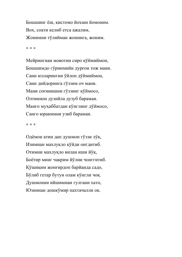 Бошшинг ёш, қистомо йохши йомоним. 
Вох, соати келиб етса ажалим, 
Жонимни тўлийман жонинга, жоним. 
* * * 
Мейрингнан мовотни сиро қўймиймон, 
Бошшимдо гўринмийн дурғон тож мани. 
Сани юзларингни ўйлоп дўймиймон, 
Сани дийдоринга гўззим оч мани. 
Мани соғинишни гўззинг қўймосо, 
Олтиннон дузийла дузуб бараман. 
Манго муҳаббатдан кўнглинг дўймосо, 
Санго юракимни узиб бараман. 
* * * 
Одёмон атин дап душмон гўззи лўқ, 
Изимнан махлуқло қўйди онгдитиб. 
Отимни махлуқло вилан иши йўқ, 
Боётир минг чақрим йўлни чонггитиб. 
Қўшиқим жонғирдоп барйанда садо, 
Бўлиб гетар бутун олам кўнгли чоқ. 
Душмонни ийшимнан гулгани хато, 
Юзиннан дошкўмир пахтачалли оқ. 
 
