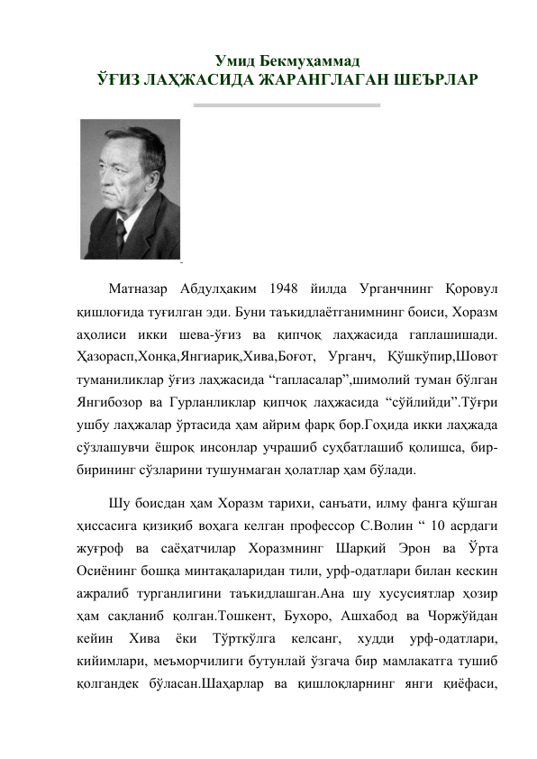 Умид Бекмуҳаммад 
ЎҒИЗ ЛАҲЖАСИДА ЖАРАНГЛАГАН ШЕЪРЛАР 
 
 
Матназар Абдулҳаким 1948 йилда Урганчнинг Қоровул 
қишлоғида туғилган эди. Буни таъкидлаётганимнинг боиси, Хоразм 
аҳолиси икки шева-ўғиз ва қипчоқ лаҳжасида гаплашишади. 
Ҳазорасп,Хонқа,Янгиариқ,Хива,Боғот, Урганч, Қўшкўпир,Шовот 
туманиликлар ўғиз лаҳжасида “гапласалар”,шимолий туман бўлган 
Янгибозор ва Гурланликлар қипчоқ лаҳжасида “сўйлийди”.Тўғри 
ушбу лаҳжалар ўртасида ҳам айрим фарқ бор.Гоҳида икки лаҳжада 
сўзлашувчи ёшроқ инсонлар учрашиб суҳбатлашиб қолишса, бир-
бирининг сўзларини тушунмаган ҳолатлар ҳам бўлади. 
Шу боисдан ҳам Хоразм тарихи, санъати, илму фанга қўшган 
ҳиссасига қизиқиб воҳага келган профессор С.Волин “ 10 асрдаги 
жуғроф ва саёҳатчилар Хоразмнинг Шарқий Эрон ва Ўрта 
Осиёнинг бошқа минтақаларидан тили, урф-одатлари билан кескин 
ажралиб турганлигини таъкидлашган.Ана шу хусусиятлар ҳозир 
ҳам сақланиб қолган.Тошкент, Бухоро, Ашхабод ва Чоржўйдан 
кейин 
Хива 
ёки 
Тўрткўлга 
келсанг, 
худди 
урф-одатлари, 
кийимлари, меъморчилиги бутунлай ўзгача бир мамлакатга тушиб 
қолгандек бўласан.Шаҳарлар ва қишлоқларнинг янги қиёфаси, 
