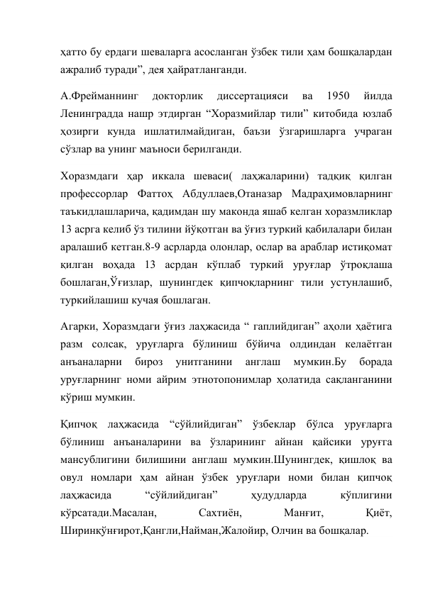 ҳатто бу ердаги шеваларга асосланган ўзбек тили ҳам бошқалардан 
ажралиб туради”, дея ҳайратланганди. 
А.Фрейманнинг 
докторлик 
диссертацияси 
ва 
1950 
йилда 
Ленинградда нашр этдирган “Хоразмийлар тили” китобида юзлаб 
ҳозирги кунда ишлатилмайдиган, баъзи ўзгаришларга учраган 
сўзлар ва унинг маъноси берилганди. 
Хоразмдаги ҳар иккала шеваси( лаҳжаларини) тадқиқ қилган 
профессорлар Фаттоҳ Абдуллаев,Отаназар Мадраҳимовларнинг 
таъкидлашларича, қадимдан шу маконда яшаб келган хоразмликлар 
13 асрга келиб ўз тилини йўқотган ва ўғиз туркий қабилалари билан 
аралашиб кетган.8-9 асрларда олонлар, ослар ва араблар истиқомат 
қилган воҳада 13 асрдан кўплаб туркий уруғлар ўтроқлаша 
бошлаган,Ўғизлар, шунингдек қипчоқларнинг тили устунлашиб, 
туркийлашиш кучая бошлаган. 
Агарки, Хоразмдаги ўғиз лаҳжасида “ гаплийдиган” аҳоли ҳаётига 
разм солсак, уруғларга бўлиниш бўйича олдиндан келаётган 
анъаналарни 
бироз 
унитганини 
англаш 
мумкин.Бу 
борада 
уруғларнинг номи айрим этнотопонимлар ҳолатида сақланганини 
кўриш мумкин. 
Қипчоқ лаҳжасида “сўйлийдиган” ўзбеклар бўлса уруғларга 
бўлиниш анъаналарини ва ўзларининг айнан қайсики уруғга 
мансублигини билишини англаш мумкин.Шунингдек, қишлоқ ва 
овул номлари ҳам айнан ўзбек уруғлари номи билан қипчоқ 
лаҳжасида 
“сўйлийдиган” 
ҳудудларда 
кўплигини 
кўрсатади.Масалан, 
Сахтиён, 
Манғит, 
Қиёт, 
Ширинқўнғирот,Қангли,Найман,Жалойир, Олчин ва бошқалар. 
