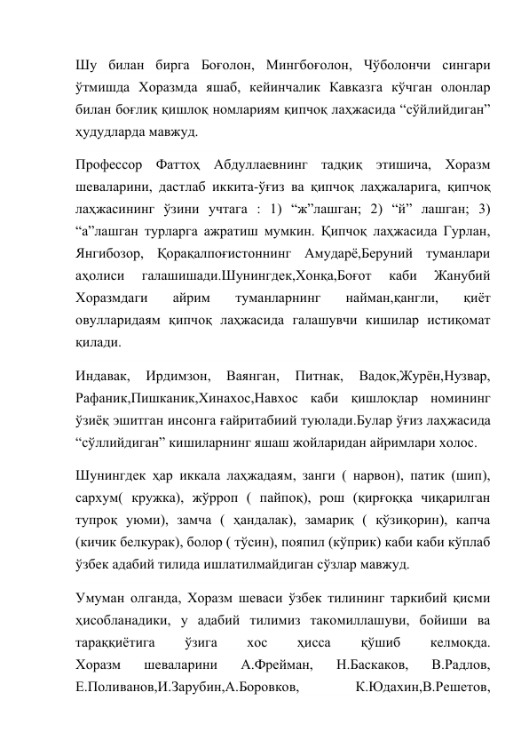 Шу билан бирга Боғолон, Мингбоғолон, Чўболончи сингари 
ўтмишда Хоразмда яшаб, кейинчалик Кавказга кўчган олонлар 
билан боғлиқ қишлоқ номлариям қипчоқ лаҳжасида “сўйлийдиган” 
ҳудудларда мавжуд. 
Профессор Фаттоҳ Абдуллаевнинг тадқиқ этишича, Хоразм 
шеваларини, дастлаб иккита-ўғиз ва қипчоқ лаҳжаларига, қипчоқ 
лаҳжасининг ўзини учтага : 1) “ж”лашган; 2) “й” лашган; 3) 
“а”лашган турларга ажратиш мумкин. Қипчоқ лаҳжасида Гурлан, 
Янгибозор, Қорақалпоғистоннинг Амударё,Беруний туманлари 
аҳолиси 
галашишади.Шунингдек,Хонқа,Боғот 
каби 
Жанубий 
Хоразмдаги 
айрим 
туманларнинг 
найман,қангли, 
қиёт 
овулларидаям қипчоқ лаҳжасида галашувчи кишилар истиқомат 
қилади. 
Индавак, 
Ирдимзон, 
Ваянган, 
Питнак, 
Вадок,Журён,Нузвар, 
Рафаник,Пишканик,Хинахос,Навхос каби қишлоқлар номининг 
ўзиёқ эшитган инсонга ғайритабиий туюлади.Булар ўғиз лаҳжасида 
“сўллийдиган” кишиларнинг яшаш жойларидан айримлари холос. 
Шунингдек ҳар иккала лаҳжадаям, занги ( нарвон), патик (шип), 
сархум( кружка), жўрроп ( пайпоқ), рош (қирғоққа чиқарилган 
тупроқ уюми), замча ( ҳандалак), замариқ ( қўзиқорин), капча 
(кичик белкурак), болор ( тўсин), пояпил (кўприк) каби каби кўплаб 
ўзбек адабий тилида ишлатилмайдиган сўзлар мавжуд. 
Умуман олганда, Хоразм шеваси ўзбек тилининг таркибий қисми 
ҳисобланадики, у адабий тилимиз такомиллашуви, бойиши ва 
тараққиётига 
ўзига 
хос 
ҳисса 
қўшиб 
келмоқда. 
Хоразм 
шеваларини 
А.Фрейман, 
Н.Баскаков, 
В.Радлов, 
Е.Поливанов,И.Зарубин,А.Боровков, 
К.Юдахин,В.Решетов, 
