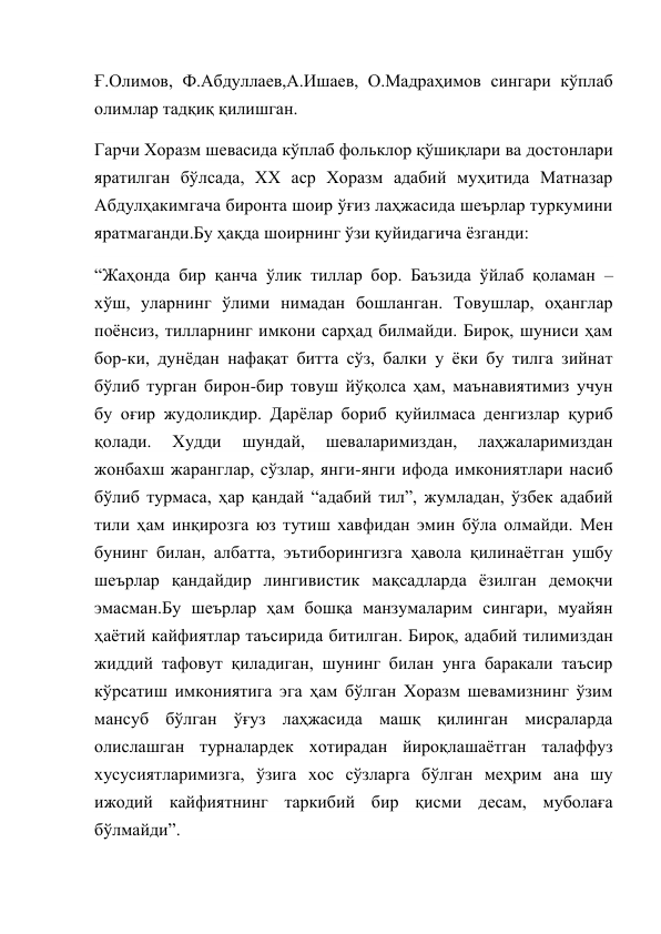 Ғ.Олимов, Ф.Абдуллаев,А.Ишаев, О.Мадраҳимов сингари кўплаб 
олимлар тадқиқ қилишган. 
Гарчи Хоразм шевасида кўплаб фольклор қўшиқлари ва достонлари 
яратилган бўлсада, ХХ аср Хоразм адабий муҳитида Матназар 
Абдулҳакимгача биронта шоир ўғиз лаҳжасида шеърлар туркумини 
яратмаганди.Бу ҳақда шоирнинг ўзи қуйидагича ёзганди: 
“Жаҳонда бир қанча ўлик тиллар бор. Баъзида ўйлаб қоламан – 
хўш, уларнинг ўлими нимадан бошланган. Товушлар, оҳанглар 
поёнсиз, тилларнинг имкони сарҳад билмайди. Бироқ, шуниси ҳам 
бор-ки, дунёдан нафақат битта сўз, балки у ёки бу тилга зийнат 
бўлиб турган бирон-бир товуш йўқолса ҳам, маънавиятимиз учун 
бу оғир жудоликдир. Дарёлар бориб қуйилмаса денгизлар қуриб 
қолади. 
Худди 
шундай, 
шеваларимиздан, 
лаҳжаларимиздан 
жонбахш жаранглар, сўзлар, янги-янги ифода имкониятлари насиб 
бўлиб турмаса, ҳар қандай “адабий тил”, жумладан, ўзбек адабий 
тили ҳам инқирозга юз тутиш хавфидан эмин бўла олмайди. Мен 
бунинг билан, албатта, эътиборингизга ҳавола қилинаётган ушбу 
шеърлар қандайдир лингивистик мақсадларда ёзилган демоқчи 
эмасман.Бу шеърлар ҳам бошқа манзумаларим сингари, муайян 
ҳаётий кайфиятлар таъсирида битилган. Бироқ, адабий тилимиздан 
жиддий тафовут қиладиган, шунинг билан унга баракали таъсир 
кўрсатиш имкониятига эга ҳам бўлган Хоразм шевамизнинг ўзим 
мансуб бўлган ўғуз лаҳжасида машқ қилинган мисраларда 
олислашган турналардек хотирадан йироқлашаётган талаффуз 
хусусиятларимизга, ўзига хос сўзларга бўлган меҳрим ана шу 
ижодий кайфиятнинг таркибий бир қисми десам, муболаға 
бўлмайди”. 
