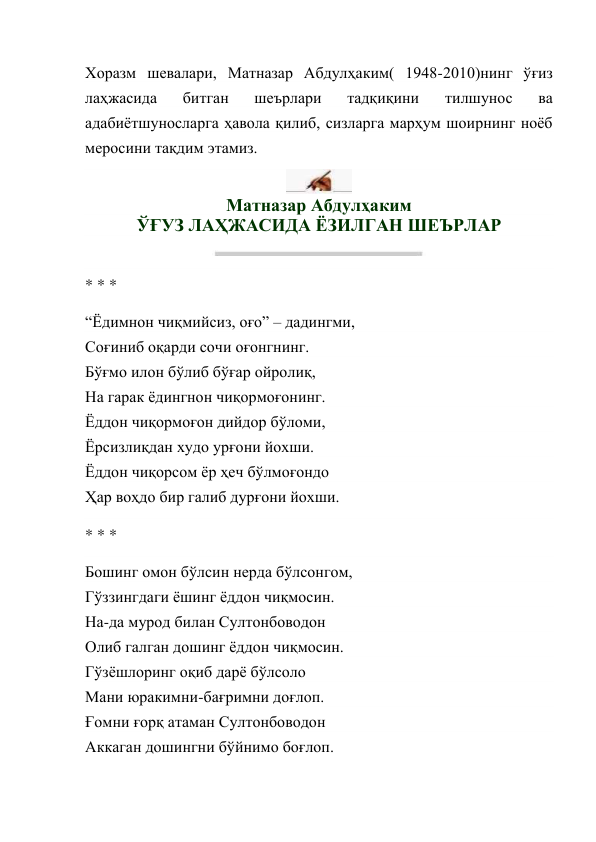 Хоразм шевалари, Матназар Абдулҳаким( 1948-2010)нинг ўғиз 
лаҳжасида 
битган 
шеърлари 
тадқиқини 
тилшунос 
ва 
адабиётшуносларга ҳавола қилиб, сизларга марҳум шоирнинг ноёб 
меросини тақдим этамиз. 
 
Матназар Абдулҳаким 
ЎҒУЗ ЛАҲЖАСИДА ЁЗИЛГАН ШЕЪРЛАР 
 
* * * 
“Ёдимнон чиқмийсиз, оғо” – дадингми, 
Соғиниб оқарди сочи оғонгнинг. 
Бўғмо илон бўлиб бўғар ойролиқ, 
На гарак ёдингнон чиқормоғонинг. 
Ёддон чиқормоғон дийдор бўломи, 
Ёрсизлиқдан худо урғони йохши. 
Ёддон чиқорсом ёр ҳеч бўлмоғондо 
Ҳар воҳдо бир галиб дурғони йохши. 
* * * 
Бошинг омон бўлсин нерда бўлсонгом, 
Гўззингдаги ёшинг ёддон чиқмосин. 
На-да мурод билан Султонбоводон 
Олиб галган дошинг ёддон чиқмосин. 
Гўзёшлоринг оқиб дарё бўлсоло 
Мани юракимни-бағримни доғлоп. 
Ғомни ғорқ атаман Султонбоводон 
Аккаган дошингни бўйнимо боғлоп. 
