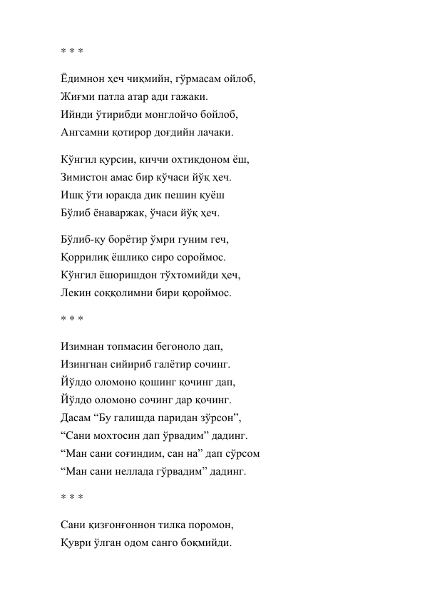 * * * 
Ёдимнон ҳеч чиқмийн, гўрмасам ойлоб, 
Жиғми патла атар ади гажаки. 
Ийнди ўтирибди монглойчо бойлоб, 
Ангсамни қотирор доғдийн лачаки. 
Кўнгил қурсин, киччи охтиқдоном ёш, 
Зимистон амас бир кўчаси йўқ ҳеч. 
Ишқ ўти юракда дик пешин қуёш 
Бўлиб ёнаваржак, ўчаси йўқ ҳеч. 
Бўлиб-қу борётир ўмри гуним геч, 
Қоррилиқ ёшлиқо сиро сороймос. 
Кўнгил ёшоришдон тўхтомийди ҳеч, 
Лекин соққолимни бири қороймос. 
* * * 
Изимнан топмасин бегоноло дап, 
Изингнан сийириб галётир сочинг. 
Йўлдо оломоно қошинг қочинг дап, 
Йўлдо оломоно сочинг дар қочинг. 
Дасам “Бу галишда паридан зўрсон”, 
“Сани мохтосин дап ўрвадим” дадинг. 
“Ман сани соғиндим, сан на” дап сўрсом 
“Ман сани неллада гўрвадим” дадинг. 
* * * 
Сани қизғонғоннон тилка поромон, 
Қуври ўлган одом санго боқмийди. 
