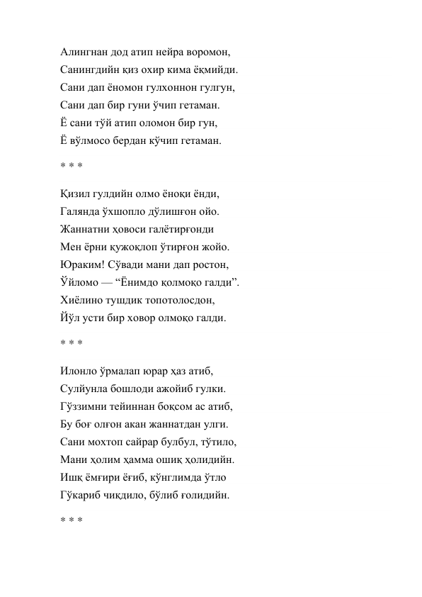 Алингнан дод атип нейра воромон, 
Санингдийн қиз охир кима ёқмийди. 
Сани дап ёномон гулхоннон гулгун, 
Сани дап бир гуни ўчип гетаман. 
Ё сани тўй атип оломон бир гун, 
Ё вўлмосо бердан кўчип гетаман. 
* * * 
Қизил гулдийн олмо ёноқи ёнди, 
Галянда ўхшопло дўлишғон ойо. 
Жаннатни ҳовоси галётирғонди 
Мен ёрни қужоқлоп ўтирғон жойо. 
Юраким! Сўвади мани дап ростон, 
Ўйломо — “Ёнимдо қолмоқо галди”. 
Хиёлино тушдик топотолосдон, 
Йўл усти бир ховор олмоқо галди. 
* * * 
Илонло ўрмалап юрар ҳаз атиб, 
Сулйунла бошлоди ажойиб гулки. 
Гўззимни тейиннан боқсом ас атиб, 
Бу боғ олғон акан жаннатдан улги. 
Сани мохтоп сайрар булбул, тўтило, 
Мани ҳолим ҳамма ошиқ ҳолидийн. 
Ишқ ёмғири ёғиб, кўнглимда ўтло 
Гўкариб чиқдило, бўлиб ғолидийн. 
* * * 
