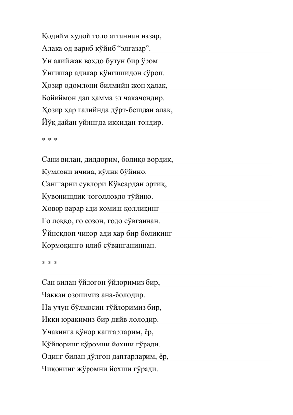 Қодийм худой толо атганнан назар, 
Алака од вариб қўйиб “элгазар”. 
Ун алийжак вохдо бутун бир ўром 
Ўнгишар адилар қўнгишидон сўроп. 
Ҳозир одомлони билмийн жон ҳалак, 
Бойиймон дап ҳамма эл чакачондир. 
Ҳозир ҳар галийнда дўрт-бешдан алак, 
Йўқ дайан уйингда иккидан тондир. 
* * * 
Сани вилан, дилдорим, болиқо вордиқ, 
Қумлони ичина, кўлни бўйино. 
Санггарни сувлори Кўвсардан ортиқ, 
Қувонишдиқ чоғоллоқло тўйино. 
Ховор варар ади қомиш қоллиқинг 
Го лоққо, го созон, годо сўвганнан. 
Ўйноқлоп чиқор ади ҳар бир болиқинг 
Қормоқинго илиб сўвинганиннан. 
* * * 
Сан вилан ўйлоғон ўйлоримиз бир, 
Чаккан озопимиз ана-болодир. 
На учун бўлмосин тўйлоримиз бир, 
Икки юракимиз бир дийв лолодир. 
Учакинга қўнор каптарларим, ёр, 
Қўйлоринг қўромни йохши гўради. 
Одинг билан дўлғон даптарларим, ёр, 
Чиқонинг жўромни йохши гўради. 
