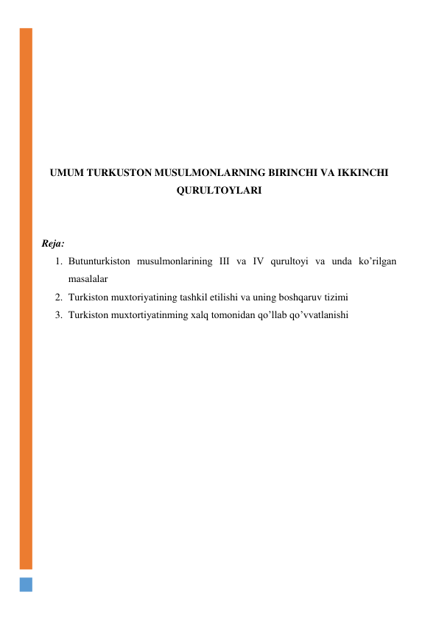  
 
 
 
 
 
 
UMUM TURKUSTON MUSULMONLARNING BIRINCHI VA IKKINCHI 
QURULTOYLARI 
 
 
Reja: 
1. Butunturkiston musulmonlarining III va IV qurultoyi va unda ko’rilgan 
masalalar 
2. Turkiston muxtoriyatining tashkil etilishi va uning boshqaruv tizimi 
3. Turkiston muxtortiyatinming xalq tomonidan qo’llab qo’vvatlanishi 
 
 
 
 
 
 
 
 
 
 
 
 
 
 
 
