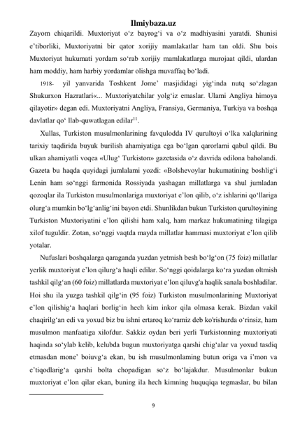 Ilmiybaza.uz 
9 
 
Zayom chiqarildi. Muxtoriyat o‘z bayrog‘i va o‘z madhiyasini yaratdi. Shunisi 
e’tiborliki, Muxtoriyatni bir qator xorijiy mamlakatlar ham tan oldi. Shu bois 
Muxtoriyat hukumati yordam so‘rab xorijiy mamlakatlarga murojaat qildi, ulardan 
ham moddiy, ham harbiy yordamlar olishga muvaffaq bo‘ladi. 
1918- 
yil yanvarida Toshkent Jome’ masjididagi yig‘inda nutq so‘zlagan 
Shukurxon Hazratlari«... Muxtoriyatchilar yolg‘iz emaslar. Ulami Angliya himoya 
qilayotir» degan edi. Muxtoriyatni Angliya, Fransiya, Germaniya, Turkiya va boshqa 
davlatlar qo‘ llab-quwatlagan edilar11. 
Xullas, Turkiston musulmonlarining favqulodda IV qurultoyi o‘lka xalqlarining 
tarixiy taqdirida buyuk burilish ahamiyatiga ega bo‘lgan qarorlami qabul qildi. Bu 
ulkan ahamiyatli voqea «Ulug‘ Turkiston» gazetasida o‘z davrida odilona baholandi. 
Gazeta bu haqda quyidagi jumlalami yozdi: «Bolshevoylar hukumatining boshlig‘i 
Lenin ham so‘nggi farmonida Rossiyada yashagan millatlarga va shul jumladan 
qozoqlar ila Turkiston musulmonlariga muxtoriyat e’lon qilib, o‘z ishlarini qo‘llariga 
olurg‘a mumkin bo‘lg‘anlig‘ini bayon etdi. Shunlikdan bukun Turkiston qurultoyining 
Turkiston Muxtoriyatini e’lon qilishi ham xalq, ham markaz hukumatining tilagiga 
xilof tuguldir. Zotan, so‘nggi vaqtda mayda millatlar hammasi muxtoriyat e’lon qilib 
yotalar. 
Nufuslari boshqalarga qaraganda yuzdan yetmish besh bo‘lg‘on (75 foiz) millatlar 
yerlik muxtoriyat e’lon qilurg‘a haqli edilar. So‘nggi qoidalarga ko‘ra yuzdan oltmish 
tashkil qilg‘an (60 foiz) millatlarda muxtoriyat e’lon qiluvg'a haqlik sanala boshladilar. 
Hoi shu ila yuzga tashkil qilg‘in (95 foiz) Turkiston musulmonlarining Muxtoriyat 
e’lon qilishig‘a haqlari borlig‘in hech kim inkor qila olmasa kerak. Bizdan vakil 
chaqirilg‘an edi va yoxud biz bu ishni ertaroq ko‘ramiz deb ko'rishurda o‘rinsiz, ham 
musulmon manfaatiga xilofdur. Sakkiz oydan beri yerli Turkistonning muxtoriyati 
haqinda so‘ylab kelib, kelubda bugun muxtoriyatga qarshi chig‘alar va yoxud tasdiq 
etmasdan mone’ boiuvg‘a ekan, bu ish musulmonlaming butun origa va i’mon va 
e’tiqodlarig‘a qarshi bolta chopadigan so‘z bo‘lajakdur. Musulmonlar bukun 
muxtoriyat e’lon qilar ekan, buning ila hech kimning huquqiqa tegmaslar, bu bilan 
                                                           
 
