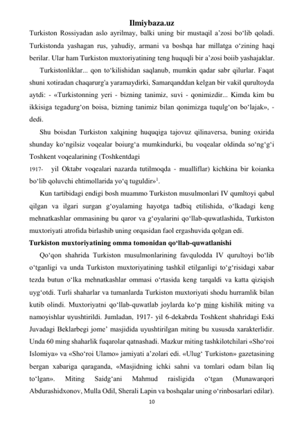 Ilmiybaza.uz 
10 
 
Turkiston Rossiyadan aslo ayrilmay, balki uning bir mustaqil a’zosi bo‘lib qoladi. 
Turkistonda yashagan rus, yahudiy, armani va boshqa har millatga o‘zining haqi 
berilar. Ular ham Turkiston muxtoriyatining teng huquqli bir a’zosi boiib yashajaklar. 
Turkistonliklar... qon to‘kilishidan saqlanub, mumkin qadar sabr qilurlar. Faqat 
shuni xotiradan chaqarurg'a yaramaydirki, Samarqanddan kelgan bir vakil qurultoyda 
aytdi: - «Turkistonning yeri - bizning tanimiz, suvi - qonimizdir... Kimda kim bu 
ikkisiga tegadurg‘on boisa, bizning tanimiz bilan qonimizga tuqulg‘on bo‘lajak», - 
dedi. 
Shu boisdan Turkiston xalqining huquqiga tajovuz qilinaversa, buning oxirida 
shunday ko‘ngilsiz voqealar boiurg‘a mumkindurki, bu voqealar oldinda so‘ng‘g‘i 
Toshkent voqealarining (Toshkentdagi 
1917- 
yil Oktabr voqealari nazarda tutilmoqda - mualliflar) kichkina bir koianka 
bo‘lib qoluvchi ehtimollarida yo‘q tuguldir»1. 
Kun tartibidagi endigi bosh muammo Turkiston musulmonlari IV qumltoyi qabul 
qilgan va ilgari surgan g‘oyalaming hayotga tadbiq etilishida, o‘lkadagi keng 
mehnatkashlar ommasining bu qaror va g‘oyalarini qo‘llab-quwatlashida, Turkiston 
muxtoriyati atrofida birlashib uning orqasidan faol ergashuvida qolgan edi. 
Turkiston muxtoriyatining omma tomonidan qo‘llab-quwatlanishi 
Qo‘qon shahrida Turkiston musulmonlarining favqulodda IV qurultoyi bo‘lib 
o‘tganligi va unda Turkiston muxtoriyatining tashkil etilganligi to‘g‘risidagi xabar 
tezda butun o‘lka mehnatkashlar ommasi o‘rtasida keng tarqaldi va katta qiziqish 
uyg‘otdi. Turli shaharlar va tumanlarda Turkiston muxtoriyati shodu hurramlik bilan 
kutib olindi. Muxtoriyatni qo‘llab-quwatlab joylarda ko‘p ming kishilik miting va 
namoyishlar uyushtirildi. Jumladan, 1917- yil 6-dekabrda Toshkent shahridagi Eski 
Juvadagi Beklarbegi jome’ masjidida uyushtirilgan miting bu xususda xarakterlidir. 
Unda 60 ming shaharlik fuqarolar qatnashadi. Mazkur miting tashkilotchilari «Sho‘roi 
Islomiya» va «Sho‘roi Ulamo» jamiyati a’zolari edi. «Ulug‘ Turkiston» gazetasining 
bergan xabariga qaraganda, «Masjidning ichki sahni va tomlari odam bilan liq 
to‘lgan». 
Miting 
Saidg‘ani 
Mahmud 
raisligida 
o‘tgan 
(Munawarqori 
Abdurashidxonov, Mulla Odil, Sherali Lapin va boshqalar uning o‘rinbosarlari edilar). 
