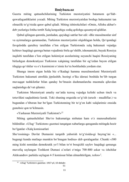 Ilmiybaza.uz 
11 
 
Gazeta miting qatnashchilarining Turkiston muxtoriyatini batamom qo‘llab- 
quwatlaganliklarini yozadi. Miting Turkiston muxtoriyatidan boshqa hukumatni tan 
olmaslik to‘g‘risida qaror qabul qiladi. Miting ishtirokchilari «Omin, Allohu akbar!» 
deb yuzlariga fotiha tortib Xalq kengashiga sodiq qolishga qasamyod qildilar. 
Qabul qilingan qarorda, jumladan, quyidagi satrlar bor edi: «Biz musulmonlar sinf 
va ayirmalarga qaramasdan, Turkiston muxtoriyatini olqishlagan holda, Qo‘qondagi 
favqulodda qurultoy tarafidan e’lon etilgan Turkistonda xalq hukumati vujudga 
keltiruv haqidagi qarorga butun vujudimiz birla qo‘shilib, ishonamizki, buyuk Rossiya 
inqilobi tarafidan e’lon etilgan hokimiyat asoslarining suyunchi haqini Rossiyaning 
birlashgan demokratiyasi Turkiston xalqining tarafidan bir og‘izdan bayon etilgan 
tilagiga qo‘shilar va o‘z kunimizni o‘zimiz ko‘ra boshlashda yordam etar. 
Shunga imom etgan holda biz o‘lkadagi hamma musulmonlami Muxtoriyatli 
Turkiston hukumati atrofida jipslashib, hozirgi o‘lka idorasi boshida bo‘lib turgan 
muvaqqat tashkilotlar bilan qanday bo‘lmasin dushmanlarcha muomala qiluvdan 
saqlanishga da’vat qilamiz. 
Turkiston Muxtoriyati amaliy sur’atda tezroq vujudga kelishi uchun tinch va 
totuvlikni saqlashimiz kerak. Toki shuning orqasida so‘g‘ish (urush - mualliflar.) va 
bugundan e’tiboran hur bo‘lgan Turkistonning bir to‘g‘on kabi xalqlarimiz orasida 
gunohsiz qon to‘kilmasin. 
«Yashasun Muxtoriyatli Turkiston!»12 
Miting qatnashchilari Sho‘ro hukumatiga nisbatan ham o‘z munosabatlarini 
bildirdilar. «Ulug‘ Turkiston» gazetasi tarqatgan xabarlarga qaraganda mitingda hozir 
bo‘lganlar «Xalq komissarlari 
Sho‘rosining» Davlat Dumasini tarqatib yuborish to‘g‘risida»gi buyrug‘ini «... 
bugungi kunda mutlaqo mumkin bo‘lmagan hodisa» deb qoralaganlar. Chunki «300 
ming kishi nomidan demokratik yo‘l bilan to‘rt bosqichli saylov haqidagi qonunga 
muvofiq saylangan Toshkent Dumasi a’zolari o‘miga 700-800 askar va ishchilar 
Aleksandrov parkida saylagan 4-5 komissar bilan almashtirilgan, xolos»1. 
                                                           
12 «Ulug‘ Turkiston» gazetasi. 1917-yil, 10-dekabr. 
51 
