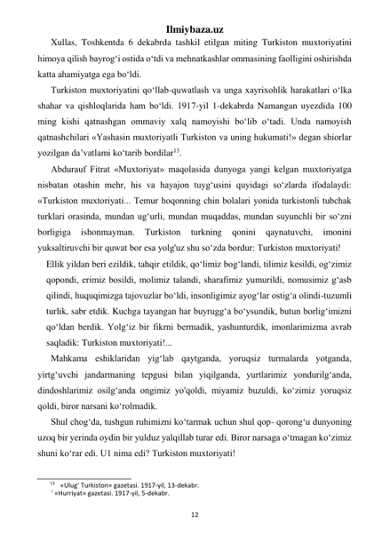 Ilmiybaza.uz 
12 
 
Xullas, Toshkentda 6 dekabrda tashkil etilgan miting Turkiston muxtoriyatini 
himoya qilish bayrog‘i ostida o‘tdi va mehnatkashlar ommasining faolligini oshirishda 
katta ahamiyatga ega bo‘ldi. 
Turkiston muxtoriyatini qo‘llab-quwatlash va unga xayrixohlik harakatlari o‘lka 
shahar va qishloqlarida ham bo‘ldi. 1917-yil 1-dekabrda Namangan uyezdida 100 
ming kishi qatnashgan ommaviy xalq namoyishi bo‘lib o‘tadi. Unda namoyish 
qatnashchilari «Yashasin muxtoriyatli Turkiston va uning hukumati!» degan shiorlar 
yozilgan da’vatlami ko‘tarib bordilar13. 
Abdurauf Fitrat «Muxtoriyat» maqolasida dunyoga yangi kelgan muxtoriyatga 
nisbatan otashin mehr, his va hayajon tuyg‘usini quyidagi so‘zlarda ifodalaydi: 
«Turkiston muxtoriyati... Temur hoqonning chin bolalari yonida turkistonli tubchak 
turklari orasinda, mundan ug‘urli, mundan muqaddas, mundan suyunchli bir so‘zni 
borligiga 
ishonmayman. 
Turkiston 
turkning 
qonini 
qaynatuvchi, 
imonini 
yuksaltiruvchi bir quwat bor esa yolg'uz shu so‘zda bordur: Turkiston muxtoriyati! 
Ellik yildan beri ezildik, tahqir etildik, qo‘limiz bog‘landi, tilimiz kesildi, og‘zimiz 
qopondi, erimiz bosildi, molimiz talandi, sharafimiz yumurildi, nomusimiz g‘asb 
qilindi, huquqimizga tajovuzlar bo‘ldi, insonligimiz ayog‘lar ostig‘a olindi-tuzumli 
turlik, sabr etdik. Kuchga tayangan har buyrugg‘a bo‘ysundik, butun borlig‘imizni 
qo‘ldan berdik. Yolg‘iz bir fikrni bermadik, yashunturdik, imonlarimizma avrab 
saqladik: Turkiston muxtoriyati!... 
Mahkama eshiklaridan yig‘lab qaytganda, yoruqsiz turmalarda yotganda, 
yirtg‘uvchi jandarmaning tepgusi bilan yiqilganda, yurtlarimiz yondurilg‘anda, 
dindoshlarimiz osilg‘anda ongimiz yo'qoldi, miyamiz buzuldi, ko‘zimiz yoruqsiz 
qoldi, biror narsani ko‘rolmadik. 
Shul chog‘da, tushgun ruhimizni ko‘tarmak uchun shul qop- qorong‘u dunyoning 
uzoq bir yerinda oydin bir yulduz yalqillab turar edi. Biror narsaga o‘tmagan ko‘zimiz 
shuni ko‘rar edi. U1 nima edi? Turkiston muxtoriyati! 
                                                           
13 «Ulug‘ Turkiston» gazetasi. 1917-yil, 13-dekabr. 
! «Hurriyat» gazetasi. 1917-yil, 5-dekabr. 
 
