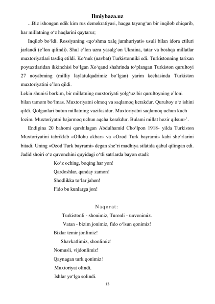 Ilmiybaza.uz 
13 
 
...Biz ishongan edik kim rus demokratiyasi, haqga tayang‘an bir inqilob chiqarib, 
har millatning o‘z haqlarini qaytarur; 
Inqilob bo‘ldi. Rossiyaning «qo‘shma xalq jumhuriyati» usuli bilan idora etiluri 
jarlandi (e’lon qilindi). Shul e’lon uzra yasalg‘on Ukraina, tatar va boshqa millatlar 
muxtoriyatlari tasdiq etildi. Ko‘nuk (navbat) Turkistonniki edi. Turkistonning tarixan 
poytaxtlaridan ikkinchisi bo‘lgan Xo‘qand shahrinda to‘plangan Turkiston qurultoyi 
27 noyabming (milliy laylatulqadrimiz bo‘lgan) yarim kechasinda Turkiston 
muxtoriyatini e’lon qildi. 
Lekin shunisi borkim, bir millatning muxtoriyati yolg‘uz bir qurultoyning e’loni 
bilan tamom bo‘lmas. Muxtoriyatni olmoq va saqlamoq kerakdur. Qurultoy o‘z ishini 
qildi. Qolganlari butun millatning vazifasidur. Muxtoriyatni saqlamoq uchun kuch 
lozim. Muxtoriyatni bajarmoq uchun aqcha kerakdur. Bulami millat hozir qilsun»1. 
Endigina 20 bahomi qarshilagan Abdulhamid Cho‘lpon 1918- yilda Turkiston 
Muxtoriyatini tabriklab «Ollohu akbar» va «Ozod Turk bayrami» kabi she’rlarini 
bitadi. Uning «Ozod Turk bayrami» degan she’ri madhiya sifatida qabul qilingan edi. 
Jadid shoiri o‘z quvonchini quyidagi o‘tli satrlarda bayon etadi: 
Ko‘z oching, boqing har yon! 
Qardoshlar, qanday zamon! 
Shodlikka to‘lar jahon! 
Fido bu kunlarga jon! 
 
Naqorat: 
Turkistonli - shonimiz, Turonli - unvonimiz. 
Vatan - bizim jonimiz, fido o‘lsun qonimiz! 
Bizlar temir jonlimiz! 
                                Shavkatlimiz, shonlimiz! 
Nomusli, vijdonlimiz! 
Qaynagan turk qonimiz! 
Muxtoriyat olindi, 
Ishlar yo‘lga solindi. 
