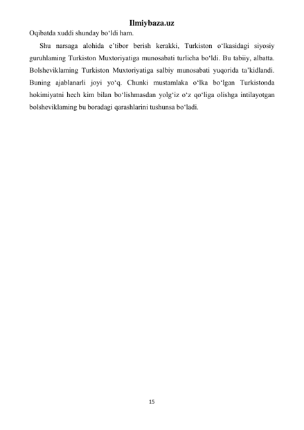 Ilmiybaza.uz 
15 
 
Oqibatda xuddi shunday bo‘ldi ham. 
Shu narsaga alohida e’tibor berish kerakki, Turkiston o‘lkasidagi siyosiy 
guruhlaming Turkiston Muxtoriyatiga munosabati turlicha bo‘ldi. Bu tabiiy, albatta. 
Bolsheviklaming Turkiston Muxtoriyatiga salbiy munosabati yuqorida ta’kidlandi. 
Buning ajablanarli joyi yo‘q. Chunki mustamlaka o‘lka bo‘lgan Turkistonda 
hokimiyatni hech kim bilan bo‘lishmasdan yolg‘iz o‘z qo‘liga olishga intilayotgan 
bolsheviklaming bu boradagi qarashlarini tushunsa bo‘ladi. 
 
