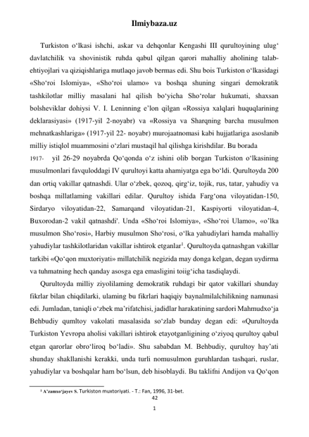 Ilmiybaza.uz 
1 
 
 
Turkiston o‘lkasi ishchi, askar va dehqonlar Kengashi III qurultoyining ulug‘ 
davlatchilik va shovinistik ruhda qabul qilgan qarori mahalliy aholining talab-
ehtiyojlari va qiziqishlariga mutlaqo javob bermas edi. Shu bois Turkiston o‘lkasidagi 
«Sho‘roi Islomiya», «Sho‘roi ulamo» va boshqa shuning singari demokratik 
tashkilotlar milliy masalani hal qilish bo‘yicha Sho‘rolar hukumati, shaxsan 
bolsheviklar dohiysi V. I. Leninning e’lon qilgan «Rossiya xalqlari huquqlarining 
deklarasiyasi» (1917-yil 2-noyabr) va «Rossiya va Sharqning barcha musulmon 
mehnatkashlariga» (1917-yil 22- noyabr) murojaatnomasi kabi hujjatlariga asoslanib 
milliy istiqlol muammosini o‘zlari mustaqil hal qilishga kirishdilar. Bu borada 
1917- 
yil 26-29 noyabrda Qo‘qonda o‘z ishini olib borgan Turkiston o‘lkasining 
musulmonlari favquloddagi IV qurultoyi katta ahamiyatga ega bo‘ldi. Qurultoyda 200 
dan ortiq vakillar qatnashdi. Ular o‘zbek, qozoq, qirg‘iz, tojik, rus, tatar, yahudiy va 
boshqa millatlaming vakillari edilar. Qurultoy ishida Farg‘ona viloyatidan-150, 
Sirdaryo viloyatidan-22, Samarqand viloyatidan-21, Kaspiyorti viloyatidan-4, 
Buxorodan-2 vakil qatnashdi'. Unda «Sho‘roi Islomiya», «Sho‘roi Ulamo», «o’lkа 
musulmon Sho‘rosi», Harbiy musulmon Sho‘rosi, o‘lka yahudiylari hamda mahalliy 
yahudiylar tashkilotlaridan vakillar ishtirok etganlar1. Qurultoyda qatnashgan vakillar 
tarkibi «Qo‘qon muxtoriyati» millatchilik negizida may donga kelgan, degan uydirma 
va tuhmatning hech qanday asosga ega emasligini toiig‘icha tasdiqlaydi. 
Qurultoyda milliy ziyolilaming demokratik ruhdagi bir qator vakillari shunday 
fikrlar bilan chiqdilarki, ulaming bu fikrlari haqiqiy baynalmilalchilikning namunasi 
edi. Jumladan, taniqli o‘zbek ma’rifatchisi, jadidlar harakatining sardori Mahmudxo‘ja 
Behbudiy qumltoy vakolati masalasida so‘zlab bunday degan edi: «Qurultoyda 
Turkiston Yevropa aholisi vakillari ishtirok etayotganligining o‘ziyoq qurultoy qabul 
etgan qarorlar obro‘liroq bo‘ladi». Shu sababdan M. Behbudiy, qurultoy hay’ati 
shunday shakllanishi kerakki, unda turli nomusulmon guruhlardan tashqari, ruslar, 
yahudiylar va boshqalar ham bo‘lsun, deb hisoblaydi. Bu taklifni Andijon va Qo‘qon 
                                                           
1 A’zamxo‘jayev S. Turkiston muxtoriyati. - Т.: Fan, 1996, 31-bet. 
42 
