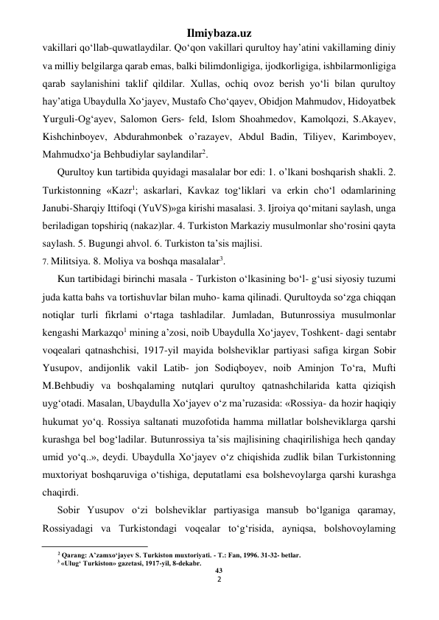 Ilmiybaza.uz 
2 
 
vakillari qo‘llab-quwatlaydilar. Qo‘qon vakillari qurultoy hay’atini vakillaming diniy 
va milliy belgilarga qarab emas, balki bilimdonligiga, ijodkorligiga, ishbilarmonligiga 
qarab saylanishini taklif qildilar. Xullas, ochiq ovoz berish yo‘li bilan qurultoy 
hay’atiga Ubaydulla Xo‘jayev, Mustafo Cho‘qayev, Obidjon Mahmudov, Hidoyatbek 
Yurguli-Og‘ayev, Salomon Gers- feld, Islom Shoahmedov, Kamolqozi, S.Akayev, 
Kishchinboyev, Abdurahmonbek o’razayev, Abdul Badin, Tiliyev, Karimboyev, 
Mahmudxo‘ja Behbudiylar saylandilar2. 
Qurultoy kun tartibida quyidagi masalalar bor edi: 1. o’lkani boshqarish shakli. 2. 
Turkistonning «Kazr1; askarlari, Kavkaz tog‘liklari va erkin cho‘l odamlarining 
Janubi-Sharqiy Ittifoqi (YuVS)»ga kirishi masalasi. 3. Ijroiya qo‘mitani saylash, unga 
beriladigan topshiriq (nakaz)lar. 4. Turkiston Markaziy musulmonlar sho‘rosini qayta 
saylash. 5. Bugungi ahvol. 6. Turkiston ta’sis majlisi. 
7. Militsiya. 8. Moliya va boshqa masalalar3. 
Kun tartibidagi birinchi masala - Turkiston o‘lkasining bo‘l- g‘usi siyosiy tuzumi 
juda katta bahs va tortishuvlar bilan muho- kama qilinadi. Qurultoyda so‘zga chiqqan 
notiqlar turli fikrlami o‘rtaga tashladilar. Jumladan, Butunrossiya musulmonlar 
kengashi Markazqo1 mining a’zosi, noib Ubaydulla Xo‘jayev, Toshkent- dagi sentabr 
voqealari qatnashchisi, 1917-yil mayida bolsheviklar partiyasi safiga kirgan Sobir 
Yusupov, andijonlik vakil Latib- jon Sodiqboyev, noib Aminjon To‘ra, Mufti 
M.Behbudiy va boshqalaming nutqlari qurultoy qatnashchilarida katta qiziqish 
uyg‘otadi. Masalan, Ubaydulla Xo‘jayev o‘z ma’ruzasida: «Rossiya- da hozir haqiqiy 
hukumat yo‘q. Rossiya saltanati muzofotida hamma millatlar bolsheviklarga qarshi 
kurashga bel bog‘ladilar. Butunrossiya ta’sis majlisining chaqirilishiga hech qanday 
umid yo‘q..», deydi. Ubaydulla Xo‘jayev o‘z chiqishida zudlik bilan Turkistonning 
muxtoriyat boshqaruviga o‘tishiga, deputatlami esa bolshevoylarga qarshi kurashga 
chaqirdi. 
Sobir Yusupov o‘zi bolsheviklar partiyasiga mansub bo‘lganiga qaramay, 
Rossiyadagi va Turkistondagi voqealar to‘g‘risida, ayniqsa, bolshovoylaming 
                                                           
2 Qarang: A’zamxo‘jayev S. Turkiston muxtoriyati. - Т.: Fan, 1996. 31-32- betlar. 
3 «Ulug‘ Turkiston» gazetasi, 1917-yil, 8-dekabr. 
43 
