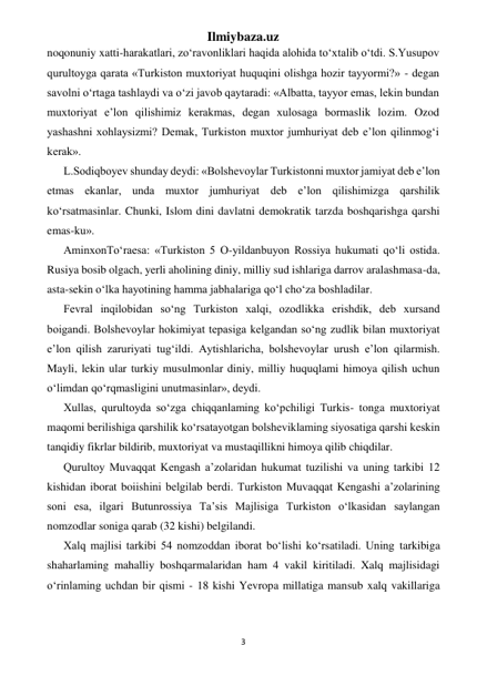 Ilmiybaza.uz 
3 
 
noqonuniy xatti-harakatlari, zo‘ravonliklari haqida alohida to‘xtalib o‘tdi. S.Yusupov 
qurultoyga qarata «Turkiston muxtoriyat huquqini olishga hozir tayyormi?» - degan 
savolni o‘rtaga tashlaydi va o‘zi javob qaytaradi: «Albatta, tayyor emas, lekin bundan 
muxtoriyat e’lon qilishimiz kerakmas, degan xulosaga bormaslik lozim. Ozod 
yashashni xohlaysizmi? Demak, Turkiston muxtor jumhuriyat deb e’lon qilinmog‘i 
kerak». 
L.Sodiqboyev shunday deydi: «Bolshevoylar Turkistonni muxtor jamiyat deb e’lon 
etmas ekanlar, unda muxtor jumhuriyat deb e’lon qilishimizga qarshilik 
ko‘rsatmasinlar. Chunki, Islom dini davlatni demokratik tarzda boshqarishga qarshi 
emas-ku». 
AminxonTo‘raesa: «Turkiston 5 O-yildanbuyon Rossiya hukumati qo‘li ostida. 
Rusiya bosib olgach, yerli aholining diniy, milliy sud ishlariga darrov aralashmasa-da, 
asta-sekin o‘lka hayotining hamma jabhalariga qo‘l cho‘za boshladilar. 
Fevral inqilobidan so‘ng Turkiston xalqi, ozodlikka erishdik, deb xursand 
boigandi. Bolshevoylar hokimiyat tepasiga kelgandan so‘ng zudlik bilan muxtoriyat 
e’lon qilish zaruriyati tug‘ildi. Aytishlaricha, bolshevoylar urush e’lon qilarmish. 
Mayli, lekin ular turkiy musulmonlar diniy, milliy huquqlami himoya qilish uchun 
o‘limdan qo‘rqmasligini unutmasinlar», deydi. 
Xullas, qurultoyda so‘zga chiqqanlaming ko‘pchiligi Turkis- tonga muxtoriyat 
maqomi berilishiga qarshilik ko‘rsatayotgan bolsheviklaming siyosatiga qarshi keskin 
tanqidiy fikrlar bildirib, muxtoriyat va mustaqillikni himoya qilib chiqdilar. 
Qurultoy Muvaqqat Kengash a’zolaridan hukumat tuzilishi va uning tarkibi 12 
kishidan iborat boiishini belgilab berdi. Turkiston Muvaqqat Kengashi a’zolarining 
soni esa, ilgari Butunrossiya Ta’sis Majlisiga Turkiston o‘lkasidan saylangan 
nomzodlar soniga qarab (32 kishi) belgilandi. 
Xalq majlisi tarkibi 54 nomzoddan iborat bo‘lishi ko‘rsatiladi. Uning tarkibiga 
shaharlaming mahalliy boshqarmalaridan ham 4 vakil kiritiladi. Xalq majlisidagi 
o‘rinlaming uchdan bir qismi - 18 kishi Yevropa millatiga mansub xalq vakillariga 
