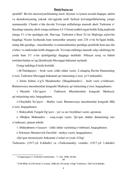 Ilmiybaza.uz 
4 
 
ajratildi4. Bu hoi muxtoriyatchilaming insof, diyonat va iymon asosida haqiqat, adolat 
va demokratiyaning yuksak cho‘qqisida turib faoliyat ko'rsatganliklarining yorqin 
namunasidir. Chunki o‘sha davrda Yevropa millatlariga mansub aholi Turkiston o‘ 
lkasidagi umumiy aholi soniga nisbatan 4,5-5 foizni tashkil etgani holda Xalq majlisida 
ularga 3/1 o‘rin ajratilgan edi. Darvoqe, Turkiston o‘lkasi Ta’sis Majlisiga saylovlar 
haqidagi Nizom loyihasida ham nomzodlar umumiy soni 234 o‘rin bo‘lgani holda, 
uning ikki guruhga - musulmonlar va nomusulmonlar guruhiga ajratilishi ham ana shu 
o'lchov va andozadan kelib chiqqan edi. Yevropa millatiga mansub xalq vakillariga bu 
yerda ham 3/1 o‘rin ajratilganligi diqqatga molikdir. Nihoyat uzoq va bahsli 
tortishuvlardan so‘ng Qurultoyda Muvaqqat hukumat saylandi. 
Uning tarkibiga 8 kishi kiritildi: 
1. M.Tinishpayev - bosh vazir, ichki ishlar vaziri, 2-chaqiriq Davlat Dumasining 
a’zosi, Turkiston Muvaqqat hukumati qo‘mitasining a’zosi, yo‘l muhandisi. 
2. Islom Sulton o‘g‘li Shoahmedov (Shagiahmedov) - bosh vazir o‘rinbosari, 
Butunrossiya musulmonlari kengashi Markaziy qo‘mitasining a’zosi, huquqshunos. 
3. Mustafo 
Cho‘qayev 
- 
Turkiston 
Musulmonlari 
kengashi 
Markaziy 
qo‘mitasining raisi, huquqshunos. 
4. Ubaydulla Xo‘jayev - Harbiy vazir, Butunrossiya musulmonlar kengashi MQ 
a’zosi, huquqshunos. 
5. Hidoyatbek Yurguli Og‘ayev - yer va suv boyliklari vaziri, agronom. 
6. Obidjon Mahmudov - oziq-ovqat vaziri, Qo‘qon shahar dumasining rais 
o‘rinbosari, jamoat arbobi. 
7. Abdurahmon o’razayev - ichki ishlar vazirining o‘rinbosari, huquqshunos. 
8. Solomon Abramovich Gersfeld - moliya vaziri, huquqshunos. 
«Qo‘qon muxtoriyati» hukumati a’zolari ro‘yxati «Ulug‘ 
Turkiston» (1917-yil 8-dekabr) va «Turkestanskiy vestnik» (1917-yil 1-dekabr) 
                                                           
4 A’zamxo‘jayev S. Turkiston muxtoriyati. - Т.: Fan, 1996, 33-bet. 
44 
1 0‘zR MDA, R-1714-fond, 5-ro‘yxat, 1490-ish, 54-varak; «Ulug‘ Turkiston», 1917-yil 8 dekabr, 
