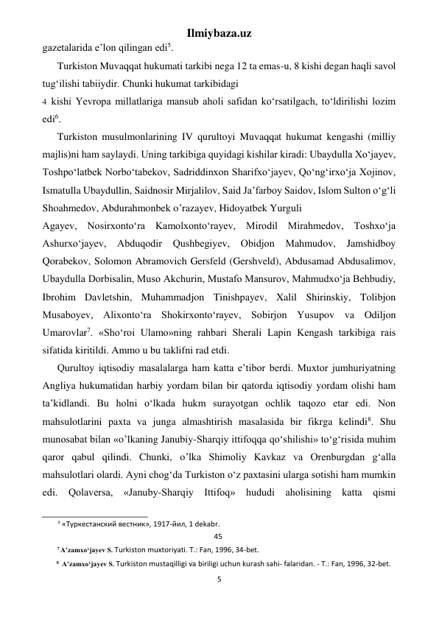 Ilmiybaza.uz 
5 
 
gazetalarida e’lon qilingan edi5. 
Turkiston Muvaqqat hukumati tarkibi nega 12 ta emas-u, 8 kishi degan haqli savol 
tug‘ilishi tabiiydir. Chunki hukumat tarkibidagi 
4 kishi Yevropa millatlariga mansub aholi safidan ko‘rsatilgach, to‘ldirilishi lozim 
edi6. 
Turkiston musulmonlarining IV qurultoyi Muvaqqat hukumat kengashi (milliy 
majlis)ni ham saylaydi. Uning tarkibiga quyidagi kishilar kiradi: Ubaydulla Xo‘jayev, 
Toshpo‘latbek Norbo‘tabekov, Sadriddinxon Sharifxo‘jayev, Qo‘ng‘irxo‘ja Xojinov, 
Ismatulla Ubaydullin, Saidnosir Mirjalilov, Said Ja’farboy Saidov, Islom Sulton o‘g‘li 
Shoahmedov, Abdurahmonbek o’razayev, Hidoyatbek Yurguli 
Agayev, Nosirxonto‘ra Kamolxonto‘rayev, Mirodil Mirahmedov, Toshxo‘ja 
Ashurxo‘jayev, 
Abduqodir 
Qushbegiyev, 
Obidjon Mahmudov, 
Jamshidboy 
Qorabekov, Solomon Abramovich Gersfeld (Gershveld), Abdusamad Abdusalimov, 
Ubaydulla Dorbisalin, Muso Akchurin, Mustafo Mansurov, Mahmudxo‘ja Behbudiy, 
Ibrohim Davletshin, Muhammadjon Tinishpayev, Xalil Shirinskiy, Tolibjon 
Musaboyev, Alixonto‘ra Shokirxonto‘rayev, Sobirjon Yusupov va Odiljon 
Umarovlar7. «Sho‘roi Ulamo»ning rahbari Sherali Lapin Kengash tarkibiga rais 
sifatida kiritildi. Ammo u bu taklifni rad etdi. 
Qurultoy iqtisodiy masalalarga ham katta e’tibor berdi. Muxtor jumhuriyatning 
Angliya hukumatidan harbiy yordam bilan bir qatorda iqtisodiy yordam olishi ham 
ta’kidlandi. Bu holni o‘lkada hukm surayotgan ochlik taqozo etar edi. Non 
mahsulotlarini paxta va junga almashtirish masalasida bir fikrga kelindi8. Shu 
munosabat bilan «o’lkaning Janubiy-Sharqiy ittifoqqa qo‘shilishi» to‘g‘risida muhim 
qaror qabul qilindi. Chunki, o’lka Shimoliy Kavkaz va Orenburgdan g‘alla 
mahsulotlari olardi. Ayni chog‘da Turkiston o‘z paxtasini ularga sotishi ham mumkin 
edi. Qolaversa, «Januby-Sharqiy Ittifoq» hududi aholisining katta qismi 
                                                           
5 «Туркестанский вестник», 1917-йил, 1 dekabr. 
45 
7 A’zamxo‘jayev S. Turkiston muxtoriyati. Т.: Fan, 1996, 34-bet. 
8 A’zamxo‘jayev S. Turkiston mustaqilligi va biriligi uchun kurash sahi- falaridan. - Т.: Fan, 1996, 32-bet. 
