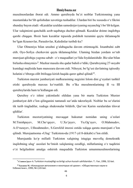 Ilmiybaza.uz 
6 
 
musulmonlardan iborat edi. Ammo qurultoyda ba’zi noiblar Turkistonning yana 
mustamlaka bo‘lib qolishidan xavotirga tushadilar. Ulardan biri bu xususda o‘z fikrini 
shunday bayon etadi: «Kazaklar azaldan samoderjaviyaning suyanchig‘i bo‘lib kelgan. 
Ular xalqimizni qanchalik azob-uqubatga duchor qilmadi. Kazaklar doimo inqilobga 
qarshi chiqqan. Hozir ham kazaklar tepasida podshoh tuzumini qayta tiklamoqchi 
bo‘lgan Krasnovlar, Paraulovlar, Kaledinlar turibdi-ku? 
Ular Olmoniya bilan urushni g‘alabagacha davom ettirmoqchi. Istambulni zabt 
etib, Oyo-Sofiya cherkovini qayta tiklamoqchilar. Ulaming bizdan yordam so‘rab 
murojaat qilishiga yagona sabab - o‘z maqsadlari yo‘lida foydalanishdir. Biz ular bilan 
birlasha olmaymiz»9. Mazkur masala shu qadar bahsli o‘tdiki, Qurultoyning 27-noyabr 
kunidagi majlisida ham munozara davom etdi. Nihoyat, bo‘lg‘usi davlatning iqtisodiy 
holatini e’tiborga olib Ittifoqqa kirish haqida qaror qabul qilindi10. 
Turkiston muxtor jumhuriyati mafkurasining negizini Islom dini g‘oyalari tashkil 
etishi qurultoyda maxsus ko‘rsatildi. Bu o’lka musulmonlarining II va III 
qurultoylarida ham ta’kidlangan edi. 
Qurultoy o‘z ishini yakimlashi oldidan yana bir marta Turkiston Muxtor 
jumhuriyat deb e’lon qilinganini tantanali sur’atda takrorlaydi. Noiblar bu so‘zlarini 
tik turib tingladilar, xudoga shukronalar bildirib, Qur’oni Karim suralaridan tilovat 
qildilar'. 
Turkiston muxtoriyatining muvaqqat hukumat nomidan uning a’zolari 
M.Tinishpayev, 
M.Cho‘qayev, 
U.Xo‘jayev, 
Yu.Og‘ayev, 
O.Mahmudov, 
A.O‘razayev, I.Shoahmedov, S.Gersfeld imzosi ostida xalqqa qarata murojaati e’lon 
qilindi. Murojaatnoma «Ulug‘ Turkiston»da (1917-yil 8-dekabr) e’lon etildi. 
Murojaatda ko‘p millatli Turkiston xalqining istagiga muvofiq demokratik 
inqilobning ulug‘ asoslari bo‘lmish xalqlaming ozodligi, millatlaming o‘z taqdirini 
o‘zi belgilashini amalga oshirish maqsadida Turkiston umummusulmonlarining 
                                                           
9 A’zamxo‘jayev S. Turkiston mustaqilligi va birligi uchun kurash sahifalaridan. Т.: Fan, 1996, 32-bet. 
10 Хасанов М. «Кокандская автономия и некоторые её уроки». «Общественные науки в 
Узбекистане», 1990, № 2,43-bet. 
46 
