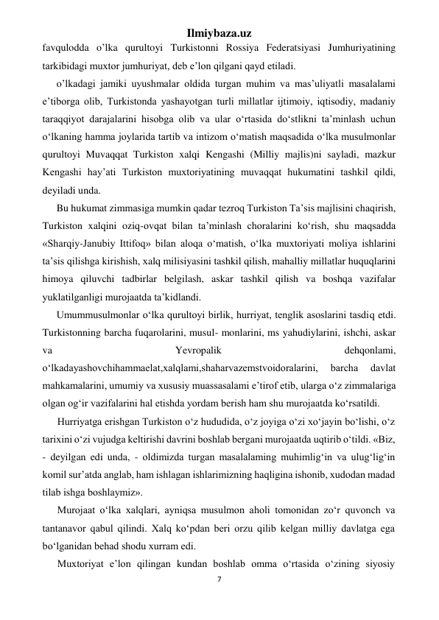 Ilmiybaza.uz 
7 
 
favqulodda o’lka qurultoyi Turkistonni Rossiya Federatsiyasi Jumhuriyatining 
tarkibidagi muxtor jumhuriyat, deb e’lon qilgani qayd etiladi. 
o’lkadagi jamiki uyushmalar oldida turgan muhim va mas’uliyatli masalalami 
e’tiborga olib, Turkistonda yashayotgan turli millatlar ijtimoiy, iqtisodiy, madaniy 
taraqqiyot darajalarini hisobga olib va ular o‘rtasida do‘stlikni ta’minlash uchun 
o‘lkaning hamma joylarida tartib va intizom o‘matish maqsadida o‘lka musulmonlar 
qurultoyi Muvaqqat Turkiston xalqi Kengashi (Milliy majlis)ni sayladi, mazkur 
Kengashi hay’ati Turkiston muxtoriyatining muvaqqat hukumatini tashkil qildi, 
deyiladi unda. 
Bu hukumat zimmasiga mumkin qadar tezroq Turkiston Ta’sis majlisini chaqirish, 
Turkiston xalqini oziq-ovqat bilan ta’minlash choralarini ko‘rish, shu maqsadda 
«Sharqiy-Janubiy Ittifoq» bilan aloqa o‘matish, o‘lka muxtoriyati moliya ishlarini 
ta’sis qilishga kirishish, xalq milisiyasini tashkil qilish, mahalliy millatlar huquqlarini 
himoya qiluvchi tadbirlar belgilash, askar tashkil qilish va boshqa vazifalar 
yuklatilganligi murojaatda ta’kidlandi. 
Umummusulmonlar o‘lka qurultoyi birlik, hurriyat, tenglik asoslarini tasdiq etdi. 
Turkistonning barcha fuqarolarini, musul- monlarini, ms yahudiylarini, ishchi, askar 
va 
Yevropalik 
dehqonlami, 
o‘lkadayashovchihammaelat,xalqlami,shaharvazemstvoidoralarini, 
barcha 
davlat 
mahkamalarini, umumiy va xususiy muassasalami e’tirof etib, ularga o‘z zimmalariga 
olgan og‘ir vazifalarini hal etishda yordam berish ham shu murojaatda ko‘rsatildi. 
Hurriyatga erishgan Turkiston o‘z hududida, o‘z joyiga o‘zi xo‘jayin bo‘lishi, o‘z 
tarixini o‘zi vujudga keltirishi davrini boshlab bergani murojaatda uqtirib o‘tildi. «Biz, 
- deyilgan edi unda, - oldimizda turgan masalalaming muhimlig‘in va ulug‘lig‘in 
komil sur’atda anglab, ham ishlagan ishlarimizning haqligina ishonib, xudodan madad 
tilab ishga boshlaymiz». 
Murojaat o‘lka xalqlari, ayniqsa musulmon aholi tomonidan zo‘r quvonch va 
tantanavor qabul qilindi. Xalq ko‘pdan beri orzu qilib kelgan milliy davlatga ega 
bo‘lganidan behad shodu xurram edi. 
Muxtoriyat e’lon qilingan kundan boshlab omma o‘rtasida o‘zining siyosiy 
