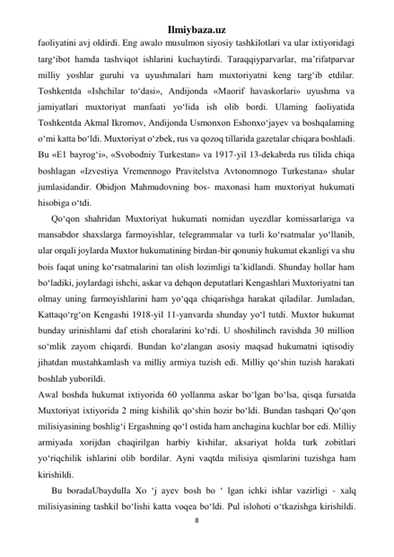 Ilmiybaza.uz 
8 
 
faoliyatini avj oldirdi. Eng awalo musulmon siyosiy tashkilotlari va ular ixtiyoridagi 
targ‘ibot hamda tashviqot ishlarini kuchaytirdi. Taraqqiyparvarlar, ma’rifatparvar 
milliy yoshlar guruhi va uyushmalari ham muxtoriyatni keng targ‘ib etdilar. 
Toshkentda «Ishchilar to‘dasi», Andijonda «Maorif havaskorlari» uyushma va 
jamiyatlari muxtoriyat manfaati yo‘lida ish olib bordi. Ulaming faoliyatida 
Toshkentda Akmal Ikromov, Andijonda Usmonxon Eshonxo‘jayev va boshqalaming 
o‘mi katta bo‘ldi. Muxtoriyat o‘zbek, rus va qozoq tillarida gazetalar chiqara boshladi. 
Bu «Е1 bayrog‘i», «Svobodniy Turkestan» va 1917-yil 13-dekabrda rus tilida chiqa 
boshlagan «Izvestiya Vremennogo Pravitelstva Avtonomnogo Turkestana» shular 
jumlasidandir. Obidjon Mahmudovning bos- maxonasi ham muxtoriyat hukumati 
hisobiga o‘tdi. 
Qo‘qon shahridan Muxtoriyat hukumati nomidan uyezdlar komissarlariga va 
mansabdor shaxslarga farmoyishlar, telegrammalar va turli ko‘rsatmalar yo‘llanib, 
ular orqali joylarda Muxtor hukumatining birdan-bir qonuniy hukumat ekanligi va shu 
bois faqat uning ko‘rsatmalarini tan olish lozimligi ta’kidlandi. Shunday hollar ham 
bo‘ladiki, joylardagi ishchi, askar va dehqon deputatlari Kengashlari Muxtoriyatni tan 
olmay uning farmoyishlarini ham yo‘qqa chiqarishga harakat qiladilar. Jumladan, 
Kattaqo‘rg‘on Kengashi 1918-yil 11-yanvarda shunday yo‘l tutdi. Muxtor hukumat 
bunday urinishlami daf etish choralarini ko‘rdi. U shoshilinch ravishda 30 million 
so‘mlik zayom chiqardi. Bundan ko‘zlangan asosiy maqsad hukumatni iqtisodiy 
jihatdan mustahkamlash va milliy armiya tuzish edi. Milliy qo‘shin tuzish harakati 
boshlab yuborildi. 
Awal boshda hukumat ixtiyorida 60 yollanma askar bo‘lgan bo‘lsa, qisqa fursatda 
Muxtoriyat ixtiyorida 2 ming kishilik qo‘shin hozir bo‘ldi. Bundan tashqari Qo‘qon 
milisiyasining boshlig‘i Ergashning qo‘l ostida ham anchagina kuchlar bor edi. Milliy 
armiyada xorijdan chaqirilgan harbiy kishilar, aksariyat holda turk zobitlari 
yo‘riqchilik ishlarini olib bordilar. Ayni vaqtda milisiya qismlarini tuzishga ham 
kirishildi. 
Bu boradaUbaydulla Xo ‘j ayev bosh bo ‘ lgan ichki ishlar vazirligi - xalq 
milisiyasining tashkil bo‘lishi katta voqea bo‘ldi. Pul islohoti o‘tkazishga kirishildi. 
