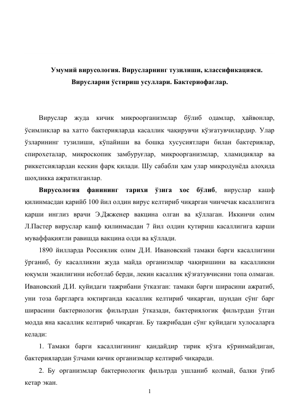 1 
 
 
 
 
 
Умумий вирусология. Вирусларнинг тузилиши, классификацияси. 
Вирусларни ўстириш усуллари. Бактериофаглар. 
 
 
Вируслар жуда кичик микроорганизмлар бўлиб одамлар, ҳайвонлар, 
ўсимликлар ва хатто бактерияларда касаллик чақирувчи қўзғатувчилардир. Улар 
ўзларининг тузилиши, кўпайиши ва бошқа хусусиятлари билан бактериялар, 
спирохеталар, микроскопик замбуруғлар, микроорганизмлар, хламидиялар ва 
риккетсиялардан кескин фарқ қилади. Шу сабабли ҳам улар микродунёда алоҳида 
шоҳликка ажратилганлар. 
Вирусология фанининг тарихи ўзига хос бўлиб, вируслар кашф 
қилинмасдан қарийб 100 йил олдин вирус келтириб чиқарган чинчечак касаллигига 
қарши инглиз врачи Э.Джженер вакцина олган ва қўллаган. Иккинчи олим 
Л.Пастер вируслар кашф қилинмасдан 7 йил олдин қутириш касаллигига қарши 
муваффақиятли равишда вакцина олди ва қўллади. 
1890 йилларда Россиялик олим Д.И. Ивановский тамаки барги касаллигини 
ўрганиб, бу касалликни жуда майда организмлар чақиришини ва касалликни 
юқумли эканлигини исботлаб берди, лекин касаллик қўзғатувчисини топа олмаган. 
Ивановский Д.И. қуйидаги тажрибани ўтказган: тамаки барги ширасини ажратиб, 
уни тоза баргларга юқтирганда касаллик келтириб чиқарган, шундан сўнг барг 
ширасини бактериологик фильтрдан ўтказади, бактериялогик фильтрдан ўтган 
модда яна касаллик келтириб чиқарган. Бу тажрибадан сўнг қуйидаги хулосаларга 
келади: 
1. Тамаки барги касаллигининг қандайдир тирик кўзга кўринмайдиган, 
бактериялардан ўлчами кичик организмлар келтириб чиқаради.  
2. Бу организмлар бактериологик фильтрда ушланиб қолмай, балки ўтиб 
кетар экан. 
