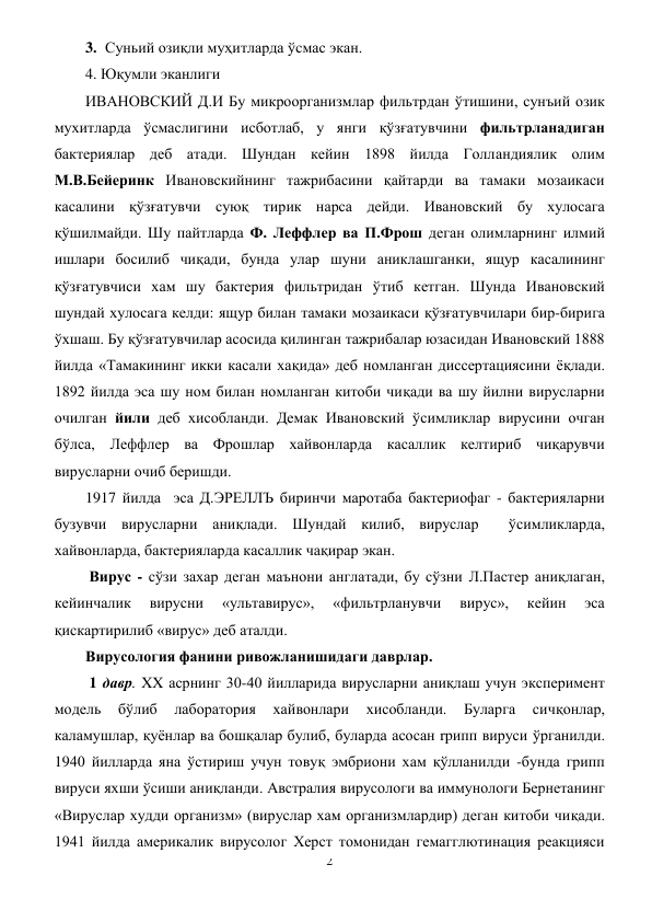 2 
 
3. Суньий озиқли муҳитларда ўcмас экан.  
4. Юқумли эканлиги 
ИВАНОВСКИЙ Д.И Бу микроорганизмлар фильтрдан ўтишини, сунъий озик 
мухитларда ўсмаслигини исботлаб, у янги қўзғатувчини фильтрланадиган 
бактериялар деб атади. Шундан кейин 1898 йилда Голландиялик олим 
М.В.Бейеринк Ивановскийнинг тажрибасини қайтарди ва тамаки мозаикаси 
касалини қўзғатувчи суюқ тирик нарса дейди. Ивановский бу хулосага 
қўшилмайди. Шу пайтларда Ф. Леффлер ва П.Фрош деган олимларнинг илмий 
ишлари босилиб чиқади, бунда улар шуни аниклашганки, ящур касалининг 
қўзғатувчиси хам шу бактерия фильтридан ўтиб кетган. Шунда Ивановский 
шундай хулосага келди: ящур билан тамаки мозаикаси қўзғатувчилари бир-бирига 
ўхшаш. Бу қўзғатувчилар асосида қилинган тажрибалар юзасидан Ивановский 1888 
йилда «Тамакининг икки касали хақида» деб номланган диссертациясини ёқлади. 
1892 йилда эса шу ном билан номланган китоби чиқади ва шу йилни вирусларни 
очилган йили деб хисобланди. Демак Ивановский ўсимликлар вирусини очган 
бўлса, Леффлер ва Фрошлар хайвонларда касаллик келтириб чиқарувчи 
вирусларни очиб беришди. 
1917 йилда  эса Д.ЭРЕЛЛЪ биринчи маротаба бактериофаг - бактерияларни 
бузувчи вирусларни аниқлади. Шундай килиб, вируслар  ўсимликларда, 
хайвонларда, бактерияларда касаллик чақирар экан. 
 Вирус - сўзи захар деган маънони англатади, бу сўзни Л.Пастер аниқлаган, 
кейинчалик 
вирусни 
«ультавирус», 
«фильтрланувчи 
вирус», 
кейин 
эса 
қискартирилиб «вирус» деб аталди. 
Вирусология фанини ривожланишидаги даврлар. 
 1 давр. XX асрнинг 30-40 йилларида вирусларни аниқлаш учун эксперимент 
модель 
бўлиб 
лаборатория 
хайвонлари 
хисобланди. 
Буларга 
сичқонлар, 
каламушлар, қуёнлар ва бошқалар булиб, буларда асосан rpипп вируси ўрганилди. 
1940 йилларда яна ўстириш учун товуқ эмбриони хам қўлланилди -бунда грипп 
вируси яхши ўсиши аниқланди. Австралия вирусологи ва иммунологи Бернетанинг 
«Вируслар худди организм» (вируслар хам организмлардир) деган китоби чиқади. 
1941 йилда америкалик вирусолог Херст томонидан гемагглютинация реакцияси 
