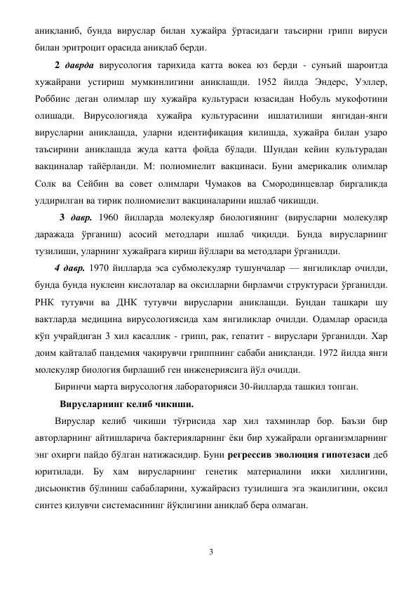 3 
 
аниқланиб, бунда вируслар билан хужайра ўртасидаги таъсирни грипп вируси 
билан эритроцит орасида аниқлаб берди. 
2 даврда вирусология тарихида катта вокеа юз берди - сунъий шароитда 
хужайрани устириш мумкинлигини аниклашди. 1952 йилда Эндерс, Уэллер, 
Роббинс деган олимлар шу хужайра культураси юзасидан Нобуль мукофотини 
олишади. Вирусологияда хужайра культурасини ишлатилиши янгидан-янги 
вирусларни аниклашда, уларни идентификация килишда, хужайра билан узаро 
таъсирини аниклашда жуда катта фойда бўлади. Шундан кейин культурадан 
вакциналар тайёрланди. М: полиомиелит вакцинаси. Буни америкалик олимлар 
Солк ва Сейбин ва совет олимлари Чумаков ва Смородинцевлар биргаликда 
улдирилган ва тирик полиомиелит вакциналарини ишлаб чикишди. 
  3 давр. 1960 йилларда молекуляр биологиянинг (вирусларни молекуляр 
даражада ўрганиш) асосий методлари ишлаб чиқилди. Бунда вирусларнинг 
тузилиши, уларнинг хужайрага кириш йўллари ва методлари ўрганилди. 
4 давр. 1970 йилларда эса субмолекуляр тушунчалар — янгиликлар очилди, 
бунда бунда нуклеин кислоталар ва оксилларни бирламчи структураси ўрганилди. 
РНК тутувчи ва ДНК тутувчи вирусларни аниклашди. Бундан ташқари шу 
вактларда медицина вирусологиясида хам янгиликлар очилди. Одамлар орасида 
кўп учрайдиган 3 хил касаллик - грипп, рак, гепатит - вируслари ўрганилди. Хар 
доим қайталаб пандемия чақирувчи гриппнинг сабаби аниқланди. 1972 йилда янги 
молекуляр биология бирлашиб ген инженериясига йўл очилди.       
Биринчи марта вирусология лабораторияси 30-йилларда ташкил топган. 
  Вирусларнинг келиб чикиши.                        
Вируслар келиб чикиши тўғрисида хар хил тахминлар бор. Баъзи бир 
авторларнинг айтишларича бактерияларнинг ёки бир хужайрали организмларнинг 
энг охирги пайдо бўлган натижасидир. Буни регрессив эволюция гипотезаси деб 
юритилади. Бу хам вирусларнинг генетик материалини икки хиллигини, 
дисьюнктив бўлиниш сабабларини, хужайрасиз тузилишга эга эканлигини, оқсил 
синтез қилувчи системасининг йўқлигини аниқлаб бера олмаган. 
