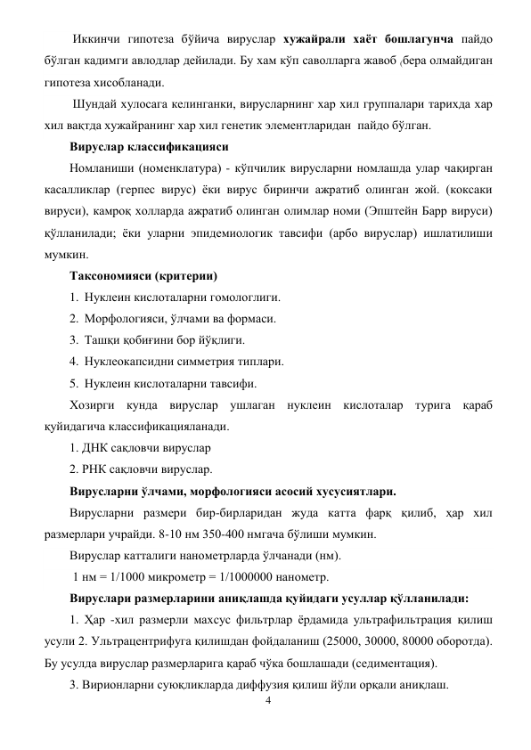 4 
 
 Иккинчи гипотеза бўйича вируслар хужайрали хаёт бошлагунча пайдо 
бўлган кадимги авлодлар дейилади. Бу хам кўп саволларга жавоб (бера олмайдиган 
гипотеза хисобланади. 
 Шундай хулосага келинганки, вирусларнинг хар хил группалари тарихда хар 
хил вақтда хужайранинг хар хил генетик элементларидан  пайдо бўлган.  
Вируслар классификацияси 
Номланиши (номенклатура) - кўпчилик вирусларни номлашда улар чақирган 
касалликлар (герпес вирус) ёки вирус биринчи ажратиб олинган жой. (коксаки 
вируси), камроқ холларда ажратиб олинган олимлар номи (Эпштейн Барр вируси) 
қўлланилади; ёки уларни эпидемиологик тавсифи (арбо вируслар) ишлатилиши 
мумкин. 
Таксономияси (критерии) 
1. Нуклеин кислоталарни гомологлиги. 
2. Морфологияси, ўлчами ва формаси. 
3. Ташқи қобиғини бор йўқлиги. 
4. Нуклеокапсидни симметрия типлари. 
5. Нуклеин кислоталарни тавсифи. 
Хозирги кунда вируслар ушлаган нуклеин кислоталар турига қараб 
қуйидагича классификацияланади.  
1. ДНК сақловчи вируслар 
2. РНК сақловчи вируслар. 
Вирусларни ўлчами, морфологияси асосий хусусиятлари. 
Вирусларни размери бир-бирларидан жуда катта фарқ қилиб, ҳар хил 
размерлари учрайди. 8-10 нм 350-400 нмгача бўлиши мумкин. 
Вируслар катталиги нанометрларда ўлчанади (нм).  
 1 нм = 1/1000 микрометр = 1/1000000 нанометр. 
Вируслари размерларини аниқлашда қуйидаги усуллар қўлланилади: 
1. Ҳар -хил размерли махсус фильтрлар ёрдамида ультрафильтрация қилиш 
усули 2. Ультрацентрифуга қилишдан фойдаланиш (25000, 30000, 80000 оборотда). 
Бу усулда вируслар размерларига қараб чўка бошлашади (седиментация). 
3. Вирионларни суюқликларда диффузия қилиш йўли орқали аниқлаш. 
