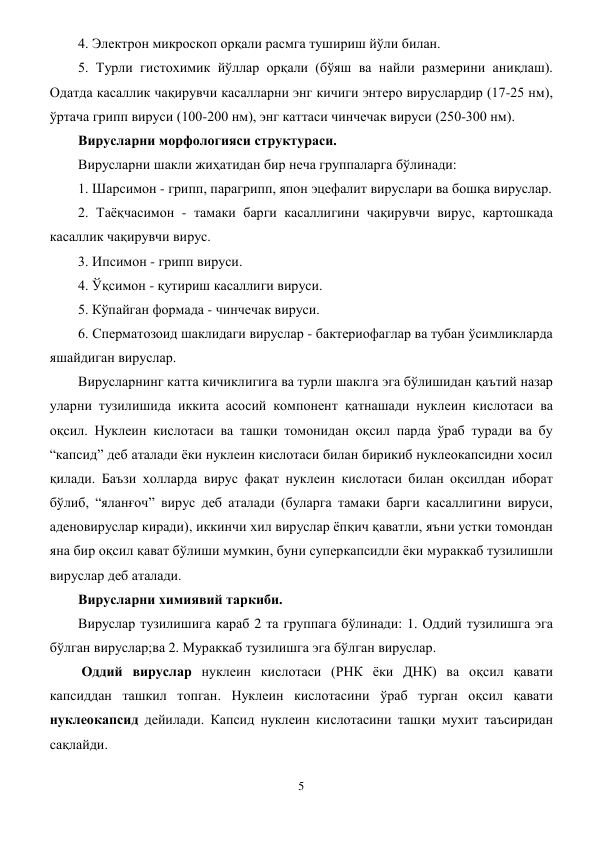 5 
 
4. Электрон микроскоп орқали расмга тушириш йўли билан. 
5. Турли гистохимик йўллар орқали (бўяш ва найли размерини аниқлаш). 
Одатда касаллик чақирувчи касалларни энг кичиги энтеро вируслардир (17-25 нм), 
ўртача грипп вируси (100-200 нм), энг каттаси чинчечак вируси (250-300 нм).  
Вирусларни морфологияси структураси. 
Вирусларни шакли жиҳатидан бир неча группаларга бўлинади: 
1. Шарсимон - грипп, парагрипп, япон эцефалит вируслари ва бошқа вируслар. 
2. Таёқчасимон - тамаки барги касаллигини чақирувчи вирус, картошкада 
касаллик чақирувчи вирус.  
3. Ипсимон - грипп вируси. 
4. Ўқсимон - қутириш касаллиги вируси. 
5. Кўпайган формада - чинчечак вируси. 
6. Сперматозоид шаклидаги вируслар - бактериофаглар ва тубан ўсимликларда 
яшайдиган вируслар. 
Вирусларнинг катта кичиклигига ва турли шаклга эга бўлишидан қаътий назар 
уларни тузилишида иккита асосий компонент қатнашади нуклеин кислотаси ва 
оқсил. Нуклеин кислотаси ва ташқи томонидан оқсил парда ўраб туради ва бу 
“капсид” деб аталади ёки нуклеин кислотаси билан бирикиб нуклеокапсидни хосил 
қилади. Баъзи холларда вирус фақат нуклеин кислотаси билан оқсилдан иборат 
бўлиб, “яланғоч” вирус деб аталади (буларга тамаки барги касаллигини вируси, 
аденовируслар киради), иккинчи хил вируслар ёпқич қаватли, яъни устки томондан 
яна бир оқсил қават бўлиши мумкин, буни суперкапсидли ёки мураккаб тузилишли 
вируслар деб аталади. 
Вирусларни химиявий таркиби. 
Вируслар тузилишига караб 2 та группага бўлинади: 1. Оддий тузилишга эга 
бўлган вируслар;ва 2. Мураккаб тузилишга эга бўлган вируслар.    
 Оддий вируслар нуклеин кислотаси (РНК ёки ДНК) ва оқсил қавати 
капсиддан ташкил топган. Нуклеин кислотасини ўраб турган оқсил қавати 
нуклеокапсид дейилади. Капсид нуклеин кислотасини ташқи мухит таъсиридан 
сақлайди. 
