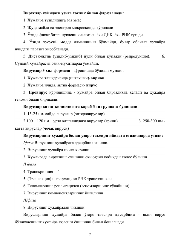 7 
 
Вируслар куйидаги ўзига хослик билан фарқланади: 
1. Хужайра тузилишига эга эмас 
2. Жуда майда ва электрон микроскопда кўрилади              
3. Ўзида факат битта нуклеин кислотаси ёки ДНК, ёки РНК тутади. 
4. Ўзида хусусий модда алмашиниш бўлмайди, булар облигат хужайра 
ичидаги паразит хисобланади.  
5. Дисъюнктив (узилиб-узилиб) йўли билан кўпаяди (репродукция).      6. 
Сунъий хужайрасиз озик-мухитларда ўсмайди. 
Вируслар 3 хил формада - кўринишда бўлиши мумкин           
1. Хужайра ташқарисида (интакный)-вирион 
2. Хужайра ичида, актив формаси- вирус 
3. Провирус кўринишида - хужайра билан биргаликда келади ва хужайра 
геноми билан бирикади. 
Вируслар катта-кичиклигига караб 3 та группага булинади:       
1. 15-25 нм-майда вируслар (энтеровируслар)              
2.100 – 120 нм – ўрта катталикдаги вируслар (грипп)                    3. 250-300 нм - 
катта вируслар (чечак вируси) 
Вирусларнинг хужайра билан узаро таъсири кйидаги стадияларда yтaди: 
Iфаза Вируснинг хужайрага адсорбцияланиши. 
2. Вируснинг хужайра ичига кириши 
3. Хужайрада вируснинг ечиниши ёки оқсил қобикдан холос бўлиши 
II фаза 
4. Транскрипция     ' 
5. (Трансляция) информацион РНК трансляцияси   
6. Геномларнинг репликацияси (геномларининг кўпайиши) 
7. Вируснинг компонентларининг йиғилиши  
IIIфаза 
8. Вируснинг хужайрадан чиқиши 
Вирусларнинг хужайра билан ўзаро таъсири адсорбция - яъни вирус 
бўлакчасининг хужайра юзасига ёпишиши билан бошланади. 
