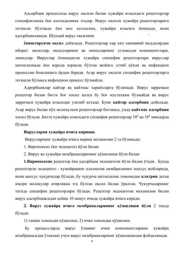 8 
 
Адсорбция процессида вирус оқсили билан хужайра юзасидаги рецепторлар 
спецификликка ёки алохидаликка эгадир. Вирус оқсили хужайра рецепторларига 
тегишли бўлганда ёки мос келсагина, хужайра юзасига ёпишади, яъни 
адсорбцияланади. Шундай вирус оқсилини                                                   ' 
ёпиштирувчи оқсил дейилади. Рецепторлар хар хил химиявий моддалардан 
иборат: оқсиллар, оксидларнинг ва липидларнинг углеводли компонентлари, 
линидлар. Вируслар ёпишадиган хужайра специфик рецепторлари вируслар 
цитоплазмада ёки ядрода керакли бўлган жойига элтиб қўяди ва инфекцион 
процессии бошлашига ёрдам беради. Агар вирус оқсили специфик рецепторларга 
тегишли бўлмаса инфекцион процесс бўлмайди.  
Адрорбциялар қайтар ва кайтмас хараёнларга бўлинади. Вирус заррачаси 
рецептор билан битта боғ хосил қилса бу боғ мустахкам бўлмайди ва вирус 
заррачаси хужайра юзасидан узилиб кетади. Буни қайтар адсорбция дейилади. 
Агар вирус билан кўп молекулали рецепторлар боғланса, унда қайтмас адсорбция 
хосил бўлади. Битта хужайра юзасидаги специфик рецепторлар 104 ва 105 микдорда 
бўлади. 
Вирусларни хужайра ичига кириши.  
 Вирусларнинг хужайра ичига кириш механизми 2 га бўлинади:  
1. Виропексис ёки эндоцитоз йўли билан 
2. Вирус ва хужайра мембраналарининг қўшилиши йўли билан 
1.Вириопексис рецептор ёки адсорбция эндоцитози йўли билан ўтади.  Бунда 
репепторли эндоцитоз - хужайранинг плазматик мембрасининг махсус жойларида, 
яъни махсус чуқурчалар бўлади, бу чуқурча цитоплазма томонидан клатрин деган 
юқори молекуляр оғирликка эга бўлган оқсил билан ўралган. Чукурчаларнинг 
тагида специфик рецепторлари бўлади. Рецептор эндоцитози механизми билан 
вирус адсорбциясидан кейин 10 минут ичида хужайра ичига киради. 
2. Вирус хужайра ичига мембраналарининг қўшилиши йўли 2 типда 
бўлади:  
1) ташқи томондан қўшилиш; 2) ички томондан қўшилиш. 
 Бу 
процессларда 
вирус 
ўзининг 
ички 
компонентларини 
хужайра 
мембранасидан ўтказиш учун вирус мембраналарнинг қўшилишидан фойдаланади.             
