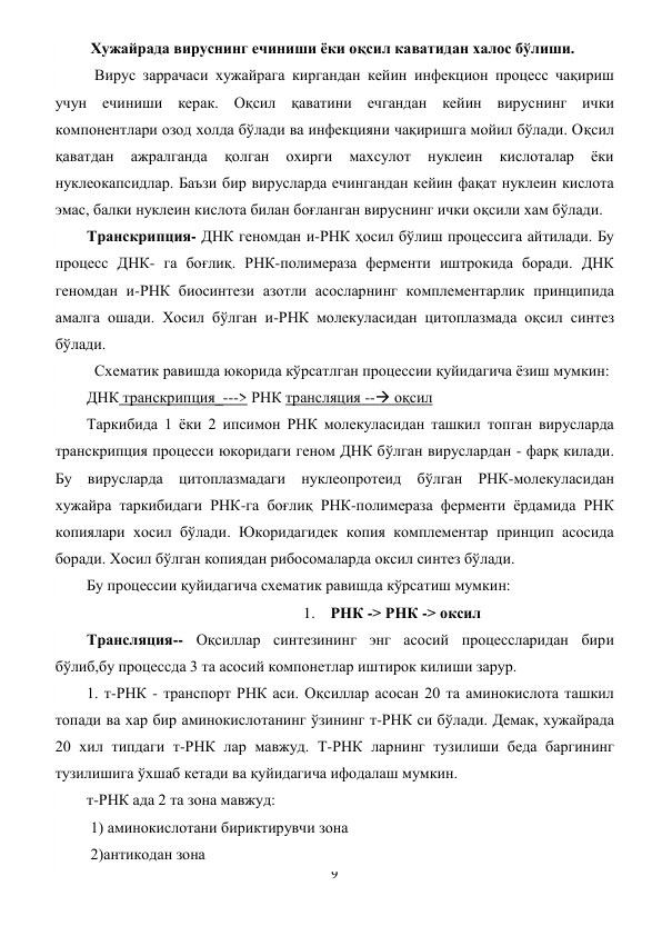 9 
 
 Хужайрада вируснинг ечиниши ёки оқсил каватидан халос бўлиши. 
  Вирус заррачаси хужайрага киргандан кейин инфекцион процесс чақириш 
учун ечиниши керак. Оқсил қаватини ечгандан кейин вируснинг ички 
компонентлари озод холда бўлади ва инфекцияни чақиришга мойил бўлади. Оқсил 
қаватдан 
ажралганда 
қолган 
охирги 
махсулот 
нуклеин 
кислоталар 
ёки 
нуклеокапсидлар. Баъзи бир вирусларда ечингандан кейин фақат нуклеин кислота 
эмас, балки нуклеин кислота билан боғланган вируснинг ички оқсили хам бўлади. 
Транскрипция- ДНК геномдан и-РНК ҳосил бўлиш процессига айтилади. Бу 
процесс ДНК- га боғлиқ. РНК-полимераза ферменти иштрокида боради. ДНК 
геномдан и-РНК биосинтези азотли асосларнинг комплементарлик принципида 
амалга ошади. Хосил бўлган и-РНК молекуласидан цитоплазмада оқсил синтез 
бўлади. 
  Схематик равишда юкорида кўрсатлган процессии қуйидагича ёзиш мумкин: 
ДНК транскрипция_---> РНК трансляция -- оқсил 
Таркибида 1 ёки 2 ипсимон РНК молекуласидан ташкил топган вирусларда 
транскрипция процесси юкоридаги геном ДНК бўлган вируслардан - фарқ килади. 
Бу вирусларда цитоплазмадаги нуклеопротеид бўлган РНК-молекуласидан 
хужайра таркибидаги РНК-га боғлиқ РНК-полимераза ферменти ёрдамида РНК 
копиялари хосил бўлади. Юкоридагидек копия комплементар принцип асосида 
боради. Хосил бўлган копиядан рибосомаларда оксил синтез бўлади. 
Бу процессии қуйидагича схематик равишда кўрсатиш мумкин: 
1. РНК -> РНК -> оксил 
Трансляция-- Оқсиллар синтезининг энг асосий процессларидан бири 
бўлиб,бу процессда 3 та асосий компонетлар иштирок килиши зарур.  
1. т-РНК - транспорт РНК аси. Оқсиллар асосан 20 та аминокислота ташкил 
топади ва хар бир аминокислотанинг ўзининг т-РНК си бўлади. Демак, хужайрада 
20 хил типдаги т-РНК лар мавжуд. Т-РНК ларнинг тузилиши беда баргининг 
тузилишига ўхшаб кетади ва қуйидагича ифодалаш мумкин. 
т-РНК ада 2 та зона мавжуд:  
 1) аминокислотани бириктирувчи зона 
 2)антикодан зона 
