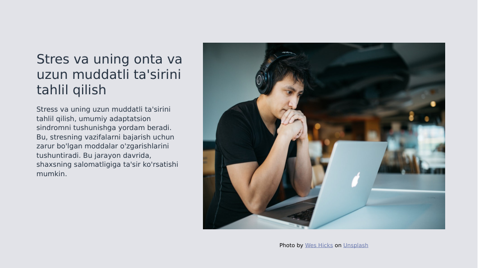 Stres va uning onta va 
uzun muddatli ta'sirini 
tahlil qilish
Stress va uning uzun muddatli ta'sirini 
tahlil qilish, umumiy adaptatsion 
sindromni tushunishga yordam beradi. 
Bu, stresning vazifalarni bajarish uchun 
zarur bo'lgan moddalar o'zgarishlarini 
tushuntiradi. Bu jarayon davrida, 
shaxsning salomatligiga ta'sir ko'rsatishi 
mumkin.
Photo by Wes Hicks on Unsplash
