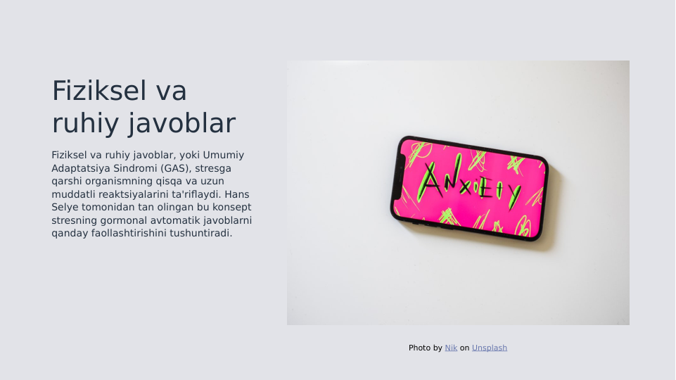 Fiziksel va 
ruhiy javoblar
Fiziksel va ruhiy javoblar, yoki Umumiy 
Adaptatsiya Sindromi (GAS), stresga 
qarshi organismning qisqa va uzun 
muddatli reaktsiyalarini ta'riflaydi. Hans 
Selye tomonidan tan olingan bu konsept 
stresning gormonal avtomatik javoblarni 
qanday faollashtirishini tushuntiradi.
Photo by Nik on Unsplash
