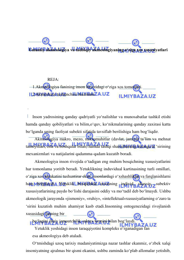  
 
 
 
 
 
Umumiy akmeologiya va tadbiqiy akmeologiyaning o‘ziga xos xususiyatlari 
 
 
 
              REJA: 
1.Akmeologiya fanining inson hayotidagi o‘ziga xos tomonlari. 
2.Akmeshaxs tushunchasi mazmuni. 
 
 
Inson yadrosining qanday qadriyatli yo‘nalishlar va munosabatlar tashkil etishi 
hamda qanday qobiliyatlari va bilim,o‘quv, ko‘nikmalarining qanday zaxirasi katta 
bo‘lganda uning faoliyat subekti sifatida tavsiflab berilishiga ham bog‘liqdir. 
  Akmeologiya makro, mezo, mikromuhitlar (davlat, jamiyat ta’lim va mehnat 
tamoyillari, oila va boshqalar bilan) hamda tashqi sharoitlarning insonga ta ‘sirining 
mexanizmlari va natijalarini qadamma-qadam kuzatib boradi. 
  Akmeologiya inson rivojida o‘tadigan eng muhim bosqichning xususiyatlarini 
har tomonlama yoritib beradi. Yetuklikning induvidual kartinasining turli omillari, 
o‘ziga xos harakatini tushuntirar ekan, insonlardagi o‘xshashliklar va farqlanishlarni 
ham belgilaydi. Yetuklik bosqichida insonning individ, shaxsiy, subektiv 
xususiyatlarining paydo bo‘lishi darajasini oddiy va mo‘tadil deb bo‘lmaydi. Ushbu 
akmeologik jarayonda «jismoniy», «ruhiy», «intellektual»xususiyatlarning o‘zaro ta 
‘sirini kuzatish muhim ahamiyat kasb etadi.Insonning ontogenezidagi rivojlanish 
xususidagi fanning bir 
bo‘lagini ilmiy jamoatchilik «akte» termini bilan bog‘laydi. 
  Yetuklik yoshidagi inson taraqqiyotini kompleks o‘rganadigan fan 
esa akmeologiya deb ataladi. 
O‘tmishdagi uzoq tarixiy madaniyatimizga nazar tashlar ekanmiz, o‘zbek xalqi 
insoniyatning ajralmas bir qismi ekanini, ushbu zaminda ko‘plab allomalar yetishib, 
