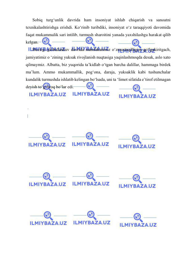  
 
Sobiq turg‘unlik davrida ham insoniyat ishlab chiqarish va sanoatni 
texnikalashtirishga erishdi. Ko‘rinib turibdiki, insoniyat o‘z taraqqiyoti davomida 
faqat mukammalik sari intilib, turmush sharoitini yanada yaxshilashga harakat qilib 
kelgan. 
Hozirgi globallashuv davrida mamlakatimiz o‘zmustaqilligini qo‘lgakiritgach, 
jamiyatimiz o ‘zining yuksak rivojlanish nuqtasiga yaqinlashmoqda desak, aslo xato 
qilmaymiz. Albatta, biz yuqorida ta’kidlab o‘tgan barcha dalillar, hammaga birdek 
ma’lum. Ammo mukammallik, pog‘ona, daraja, yuksaklik kabi tushunchalar 
kundalik turmushda ishlatib kelingan bo‘lsada, uni ta ‘limot sifatida e’tirof etilmagan 
deyish to‘g‘riroq bo‘lar edi. 
 
