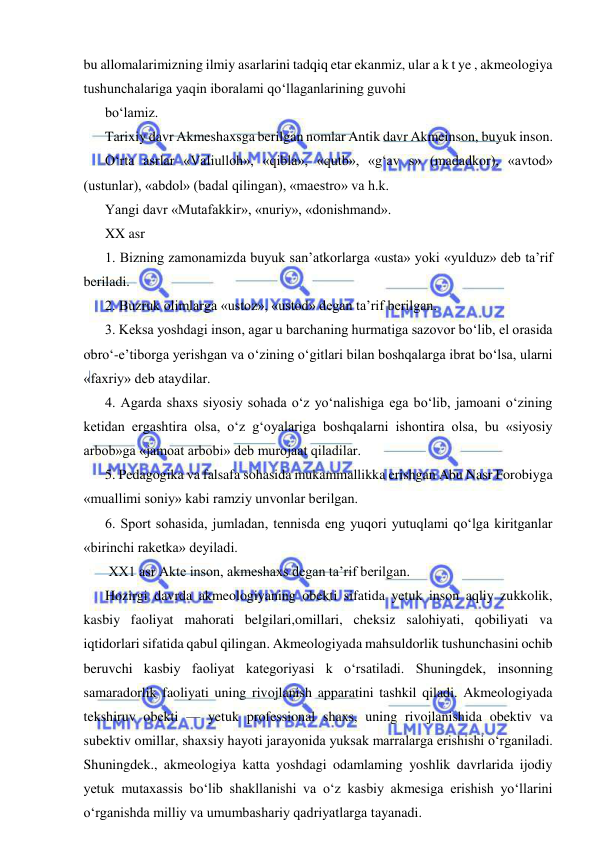  
 
bu allomalarimizning ilmiy asarlarini tadqiq etar ekanmiz, ular a k t ye , akmeologiya 
tushunchalariga yaqin iboralami qo‘llaganlarining guvohi  
bo‘lamiz. 
Tarixiy davr Akmeshaxsga berilgan nomlar Antik davr Akmeinson, buyuk inson. 
O‘rta asrlar «Valiulloh», «qibla», «qutb», «g‘av s» (madadkor), «avtod» 
(ustunlar), «abdol» (badal qilingan), «maestro» va h.k. 
Yangi davr «Mutafakkir», «nuriy», «donishmand». 
XX asr 
1. Bizning zamonamizda buyuk san’atkorlarga «usta» yoki «yulduz» deb ta’rif 
beriladi. 
2. Buzruk olimlarga «ustoz», «ustod» degan ta’rif berilgan. 
3. Keksa yoshdagi inson, agar u barchaning hurmatiga sazovor bo‘lib, el orasida 
obro‘-e’tiborga yerishgan va o‘zining o‘gitlari bilan boshqalarga ibrat bo‘lsa, ularni 
«faxriy» deb ataydilar. 
4. Agarda shaxs siyosiy sohada o‘z yo‘nalishiga ega bo‘lib, jamoani o‘zining 
ketidan ergashtira olsa, o‘z g‘oyalariga boshqalarni ishontira olsa, bu «siyosiy 
arbob»ga «jamoat arbobi» deb murojaat qiladilar. 
5. Pedagogika va falsafa sohasida mukammallikka erishgan Abu Nasr Forobiyga 
«muallimi soniy» kabi ramziy unvonlar berilgan. 
6. Sport sohasida, jumladan, tennisda eng yuqori yutuqlami qo‘lga kiritganlar 
«birinchi raketka» deyiladi. 
 XX1 asr Akte inson, akmeshaxs degan ta’rif berilgan. 
Hozirgi davrda akmeologiyaning obekti sifatida yetuk inson aqliy zukkolik, 
kasbiy faoliyat mahorati belgilari,omillari, cheksiz salohiyati, qobiliyati va 
iqtidorlari sifatida qabul qilingan. Akmeologiyada mahsuldorlik tushunchasini ochib 
beruvchi kasbiy faoliyat kategoriyasi k o‘rsatiladi. Shuningdek, insonning 
samaradorlik faoliyati uning rivojlanish apparatini tashkil qiladi. Akmeologiyada 
tekshiruv obekti — yetuk professional shaxs, uning rivojlanishida obektiv va 
subektiv omillar, shaxsiy hayoti jarayonida yuksak marralarga erishishi o‘rganiladi. 
Shuningdek., akmeologiya katta yoshdagi odamlaming yoshlik davrlarida ijodiy 
yetuk mutaxassis bo‘lib shakllanishi va o‘z kasbiy akmesiga erishish yo‘llarini 
o‘rganishda milliy va umumbashariy qadriyatlarga tayanadi. 

