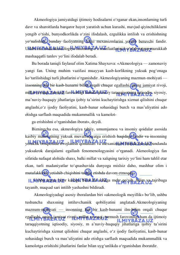  
 
  Akmeologiya jamiyatdagi ijtimoiy hodisalarni o‘rganar ekan,insonlarning turli 
davr va sharoitlarda barqaror hayot yaratish uchun kurashi, mavjud qiyinchiliklarni 
yengib o‘tishi, bunyodkorlikda o‘zini ifodalash, ezgulikka intilish va erishishning 
yo‘nalishini, bunday faoliyatning ichki mexanizmlarini yoritib beruvchi fandir. 
Ushbu ma’noda akmeologiya insonning o‘z manfaatlarini k o‘zlab tutgan murakkab 
mashaqqatli tanlov yo‘lini ifodalab beradi. 
Bu borada taniqli faylasuf olim Xatima Shayxova: «Akmeologiya — zamonaviy 
yangi fan. Uning muhim vazifasi muayyan kasb-korlikning yuksak pog‘onaga 
ko‘tarilishidagi turli jihatlarini o‘rganishdir. Akmeologiyaning mazmun-mohiyati — 
insonning har bir kasb-hunarni bilim orqali chuqur egallashi, uning jamiyat rivoji, 
millat ravnaqi, turmush farovonligi hamda ijtimoiy taraqqiyotning iqtisodiy, siyosiy, 
ma’naviy-huquqiy jihatlariga ijobiy ta’sirini kuchaytirishga xizmat qilishini chuqur 
anglashi,o‘z ijodiy faoliyatini, kasb-hunar sohasidagi burch va mas’uliyatini ado 
etishga sarflash maqsadida mukammallik va kamolot­ 
ga erishishni o‘rganishdan iborat», deydi. 
Bizningcha esa, akmeologiya tabiiy, umumjamoa va insoniy qoidalar asosida 
kasbiy mahoratning yuksak muvaffaqiyatga erishish haqidagi fandir va insonning 
yetuklik bosqichida rivojlanish qonunlari va mexanizmini hamda asosan bundanda 
yuksakrok darajalarni egallash fenomenologyasini o‘rganadi. Akmeologiya fan 
sifatida nafaqat alohida shaxs, balki millat va xalqning tarixiy yo‘lini ham tahlil etar 
ekan, turli madaniyatlar to‘qnashuvida dunyoga mislsiz daho, mashhur olim i 
mutafakkirlar yetishib chiqishini tadqiq etishda davom etmoqda. 
  Ushbu atama biror kasbga, biror bir sohaga mehr qo‘yib, bilim va tajribaga 
tayanib, maqsad sari intilib yashashni bildiradi. 
  Akmeologiyadagi asosiy iboralardan biri «akmeologik moyillik» bo‘lib, ushbu 
tushuncha shaxsning intiluvchaniik qobiliyatini anglatadi.Akmeologiyaning 
maznum-mohiyati — insonning har bir kasb-hunami ilm-bilim orqali chuqur 
egallashi, uning jamiyat rivoji, millat ravnaqi, turmush farovonligi ham da ijtimoiy 
taraqqiyotning iqtisodiy, siyosiy, m a’naviy-huquqiy jihatlariga ijobiy ta’sirini 
kuchaytirishga xizmat qilishini chuqur anglashi, o‘z ijodiy faoliyatini, kasb-hunar 
sohasidagi burch va mas’uliyatini ado etishga sarflash maqsadida mukammallik va 
kamolotga erishishi jihatlarini fanlar bilan uyg‘unlikda o‘rganishdan iboratdir.  
