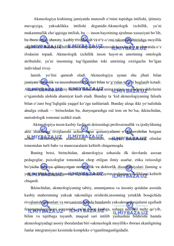  
 
   Akmeologiya kishining jamiyatda munosib o‘rnini topishga intilishi, ijtimoiy 
mavqeyiga, 
yuksaklikka 
intilishi 
deganidir.Akmeologik 
izchillik, 
ya’ni 
mukammallik cho‘qqisiga intilish, bu — inson hayotining ajralmas xususiyati bo‘lib, 
bu ibora orqali shaxsiy, kasbiy rivojlanish va o‘z-o‘zini takomillashtirishga moyillik 
anglatiladi. Bunday izchillik insonning ijodiy potensialida va kasbiy m ahoratida o‘z 
ifodasini topadi. Akmeologik izchillik inson hayot-m amotining ontologik 
atributidir, ya’ni insonning tug‘ilganidan toki umrining oxirigacha bo‘lgan 
individual rivoj­ 
lanish. yo‘lini qamrab oladi. Akmeologiya aynan shu jihati bilan 
jamiyats’hunoslik va insonshunoslik fanlari bilan to‘g‘ridan to‘g‘ri boglanib ketadi. 
Akmeologiyaning ijtimoiy bilimlar bilan aloqasi uning tarixiy va madaniy ildizlarini 
o‘rganishda alohida ahamiyat kasb etadi. Bunday ta ‘kid akmeologiyaning falsafa 
bilan o‘zaro bog‘liqligida yaqqol ko‘zga tashlariadi. Bunday aloqa ikki yo‘nalishda 
amalga oshadi — birinchidan bu, dunyoqarashga oid tom on bo‘lsa, ikkinchidan, 
metodologik tomonni tashkil etadi. 
  Akmeologiya inson kasbiy faoliyati doirasidagi professionallik va ijodiylikning 
akte shaklining rivojlanishi uchun zarur qonuniyatlarni o‘rganuvchifan boigani 
uchun «akmeologiya» atamasining mazmuni, mohiyati insonshunos olimlar 
tomonidan turli bahs va munozaralarni keltirib chiqarmoqda. 
Buning boisi, birinchidan, akmeologiya sohasida ilk davrlarda asosan 
pedagoglar, psixologlar tomonidan chop etilgan ilmiy asarlar, etika ixtisosligi 
bo‘yicha himoya qilinayotgan nomzodlik va doktorlik dissertatsiyalari fanning u 
yoki bu jihatlarinigina qamrab olganligi sababli ayrim tushunmovchiliklarni keltirib 
chiqardi. 
Ikkinchidan, akmeologiyaning tabiiy, umumjamoa va insoniy qoidalar asosida 
kasbiy mahoratning yuksak takomiliga erishishi,insonning yetuklik bosqichida 
rivojlanish qonunlari va mexanizmi hamda bundanda yuksakroq darajalarni egallash 
fenomenologiyasini o‘rganishi, ya’ni biron kasbga, sohaga astoydil mehr qo‘yib, 
bilim va tajribaga tayanib, maqsad sari intilib yashashini bildirishi hamda 
akmeologiyadagi asosiy iboralardan biri «akmeologik moyillik» iborasi ekanligining 
fanlar integratsiyasi kesimida kompleks o‘rganilmaganligidadir. 
