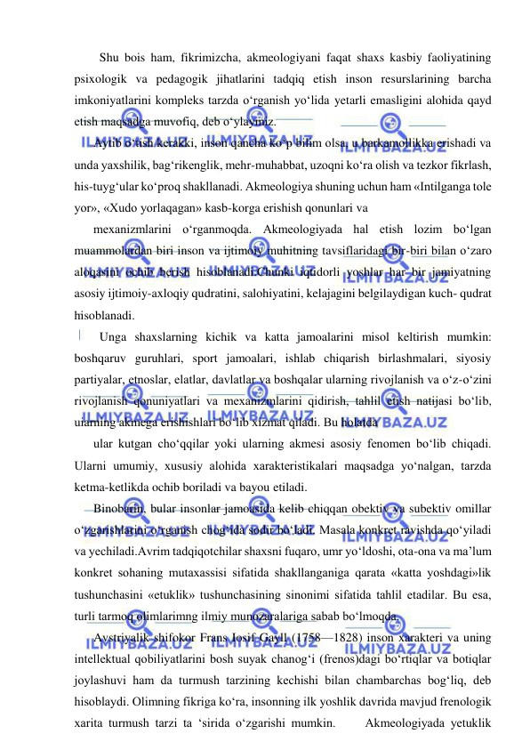  
 
  Shu bois ham, fikrimizcha, akmeologiyani faqat shaxs kasbiy faoliyatining 
psixologik va pedagogik jihatlarini tadqiq etish inson resurslarining barcha 
imkoniyatlarini kompleks tarzda o‘rganish yo‘lida yetarli emasligini alohida qayd 
etish maqsadga muvofiq, deb o‘ylaymiz. 
Aytib o‘tish kerakki, inson qancha ko‘p bilim olsa, u barkamollikka erishadi va 
unda yaxshilik, bag‘rikenglik, mehr-muhabbat, uzoqni ko‘ra olish va tezkor fikrlash, 
his-tuyg‘ular ko‘proq shakllanadi. Akmeologiya shuning uchun ham «Intilganga tole 
yor», «Xudo yorlaqagan» kasb-korga erishish qonunlari va 
mexanizmlarini o‘rganmoqda. Akmeologiyada hal etish lozim bo‘lgan 
muammolardan biri inson va ijtimoiy muhitning tavsiflaridagi bir-biri bilan o‘zaro 
aloqasini ochib berish hisoblanadi.Chunki iqtidorli yoshlar har bir jamiyatning 
asosiy ijtimoiy-axloqiy qudratini, salohiyatini, kelajagini belgilaydigan kuch- qudrat 
hisoblanadi. 
  Unga shaxslarning kichik va katta jamoalarini misol keltirish mumkin: 
boshqaruv guruhlari, sport jamoalari, ishlab chiqarish birlashmalari, siyosiy 
partiyalar, etnoslar, elatlar, davlatlar va boshqalar ularning rivojlanish va o‘z-o‘zini 
rivojlanish qonuniyatlari va mexanizmlarini qidirish, tahlil etish natijasi bo‘lib, 
uiarning akmega erishishlari bo‘lib xizmat qiladi. Bu holatda  
ular kutgan cho‘qqilar yoki ularning akmesi asosiy fenomen bo‘lib chiqadi. 
Ularni umumiy, xususiy alohida xarakteristikalari maqsadga yo‘nalgan, tarzda 
ketma-ketlikda ochib boriladi va bayou etiladi. 
Binobarin, bular insonlar jamoasida kelib chiqqan obektiv va subektiv omillar 
o‘zgarishlarini o‘rganish chog‘ida sodir bo‘ladi. Masala konkret ravishda qo‘yiladi 
va yechiladi.Avrim tadqiqotchilar shaxsni fuqaro, umr yo‘ldoshi, ota-ona va ma’lum 
konkret sohaning mutaxassisi sifatida shakllanganiga qarata «katta yoshdagi»lik 
tushunchasini «etuklik» tushunchasining sinonimi sifatida tahlil etadilar. Bu esa, 
turli tarmoq olimlarimng ilmiy munozaralariga sabab bo‘lmoqda. 
Avstriyalik shifokor Frans Iosif Gayll (1758—1828) inson xarakteri va uning 
intellektual qobiliyatlarini bosh suyak chanog‘i (frenos)dagi bo‘rtiqlar va botiqlar 
joylashuvi ham da turmush tarzining kechishi bilan chambarchas bog‘liq, deb 
hisoblaydi. Olimning fikriga ko‘ra, insonning ilk yoshlik davrida mavjud frenologik 
xarita turmush tarzi ta ‘sirida o‘zgarishi mumkin.     Akmeologiyada yetuklik 
