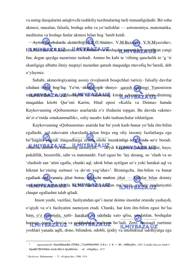  
 
va uning darajalarini aniqlovchi tashkiliy tuzilmalaring turli-tumanligidadir. Bir soha 
akmesi, masalan, falsafa, boshqa soha va yo‘nalishlar — astronomiya, matematika, 
meditsina va boshqa fanlar akmesi bilan bog ‘lanib ketdi. 
Ayrim manbalarda akmeologiya B.G.Ananev, V.M.Bexterev, V.N.Myasishev, 
E.S.Kuzmin, N.V.Kuzmina, NA.Ribnikov va boshqalar tomonidan yaratilgan yangi 
fan, degan qaydga nazarimiz tushadi. Ammo bu kabi ta ‘rifning qanchalik to ‘g ‘ri 
ekanligiga albatta ilmiy nuqtayi nazardan qarash maqsadga muvofiq bo‘laredi, deb 
o‘ylaymiz. 
Sababi, akmeologiyaning asosiy rivojlanish bosqichlari tarixiy- falsafiy davrlar 
silsilasi bilan bog‘liq. Ya’ni, akmeologik dunyo- qarash qadimgi Yunoniston 
mutafakkirlari2 va zardushtiylik ta ‘limotining kitobi «Avesto», islom dinining 
muqaddas kitobi Qur’oni Karim, Hind eposi «Kalila va Dimna» hamda 
Kaykovusning «Qobusnoma» asarlarida o‘z ifodasini topgan. Bu davrda «akme» 
so‘zi o‘rnida «mukammallik», «oliy nasab» kabi tushunchalar ishlatilgan. 
Kaykovusning «Qobusnoma» asarida har bir yosh kasb-hunar yo‘lida ilm-bilim 
egallashi, aql-zakovatni charxlashi bilan birga eng oliy insoniy fazilatlarga ega 
bo‘lsagina yuksak maqsadlarga erisha olishi mumkinligi to‘g‘risida so‘z boradi. 
«Barcha donish va hunaming sarmoyasi, — deydi Kaykovus, «adab, tavoze, hayo, 
pokdillik, beozorlik, sabr va matonatdir. Fazl egasi bo ‘lay desang, so ‘zlash va so 
‘zlashish san ‘atini egalla, chunki aql, idrok bilan aytilgan so‘z yoki harakat aql va 
hikmat ko‘zining surtnasi va do‘sti yog‘idur»3. Bizningcha, ilm-bilim va hunar 
egallash eng zaruriy jihat boisa, ikkinchi muhim jihat — kishilar bilan doimiy 
muloqotda, munosabatda bo‘lish har bir yoshdan ma’naviy, axloqiy madaniyatni 
chuqur egallashni talab qiladi. 
  Inson yoshi, vazifasi, faoliyatidan qat’i nazar doimo insonlar orasida yashaydi, 
o‘qiydi va o‘z faoliyatini namoyon etadi. Chunki, har kim ilm-bilim egasi bo‘lsa 
ham, o‘z muomala, xatti- harakati va odobida xato qilsa, saodatdan, boshqalar 
hurmat- izzati, obro‘si va qadrlashdan mahrum bo‘ladi. Zero, mustaqil yurtimiz 
yoshlari yanada aqlli, dono, bilimdon, odobli, ijodiy va intellektual salohiyatga ega 
                                                                 
2 
Apucmome/ib. HuxoMaxoBa 3THKa. / CoHHHeHHH. B 4-x t. T. 4. — M.: «Mbicjib», 1983; CeneKa Jlyu,uu AHHUU. 
HpaBCTBCHHbie imcb.Ma k JlyuMJimo. — M.: «HayKa», 1977. 
3 Kaykovus. Qobusnoma. — T.: «0‘qituvchi», 1986. 19 b. 
