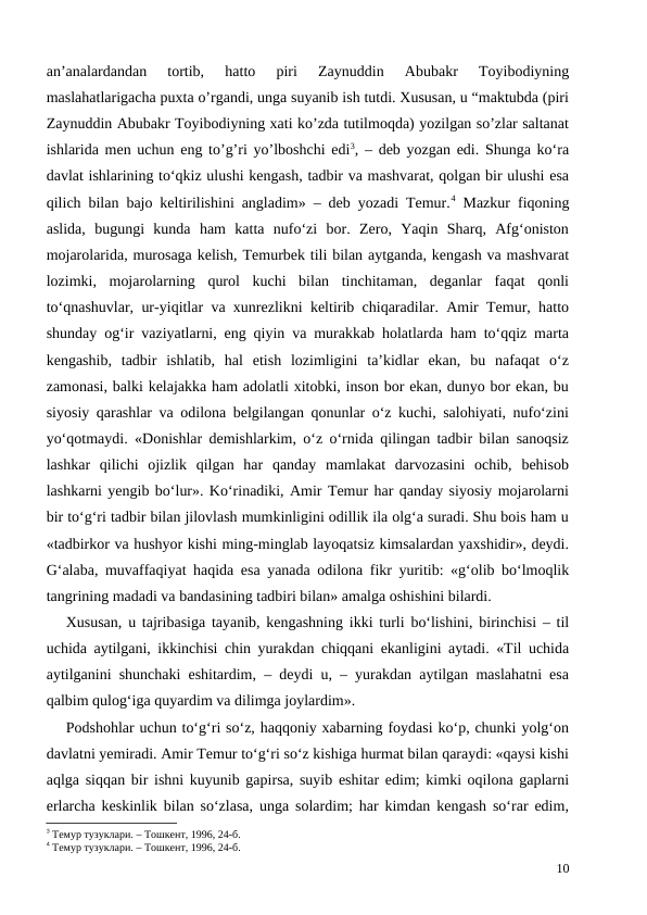 an’analardandan  tortib,  hatto  piri  Zaynuddin  Abubakr  Toyibodiyning
maslahatlarigacha puxta o’rgandi, unga suyanib ish tutdi. Xususan, u “maktubda (piri
Zaynuddin Abubakr Toyibodiyning xati ko’zda tutilmoqda) yozilgan so’zlar saltanat
ishlarida men uchun eng to’g’ri yo’lboshchi edi3, – deb yozgan edi. Shunga ko‘ra
davlat ishlarining to‘qkiz ulushi kengash, tadbir va mashvarat, qolgan bir ulushi esa
qilich bilan bajo keltirilishini angladim» – deb yozadi Temur.4 Mazkur fiqoning
aslida,  bugungi  kunda  ham  katta  nufo‘zi  bor.  Zero,  Yaqin  Sharq,  Afg‘oniston
mojarolarida, murosaga kelish, Temurbek tili bilan aytganda, kengash va mashvarat
lozimki,  mojarolarning  qurol  kuchi  bilan  tinchitaman,  deganlar  faqat  qonli
to‘qnashuvlar, ur-yiqitlar va xunrezlikni keltirib chiqaradilar. Amir Temur, hatto
shunday og‘ir vaziyatlarni, eng qiyin va murakkab holatlarda ham to‘qqiz marta
kengashib,  tadbir  ishlatib,  hal  etish  lozimligini  ta’kidlar  ekan,  bu  nafaqat  o‘z
zamonasi, balki kelajakka ham adolatli xitobki, inson bor ekan, dunyo bor ekan, bu
siyosiy qarashlar va odilona belgilangan qonunlar o‘z kuchi, salohiyati, nufo‘zini
yo‘qotmaydi. «Donishlar demishlarkim, o‘z o‘rnida qilingan tadbir bilan sanoqsiz
lashkar  qilichi  ojizlik  qilgan  har  qanday  mamlakat  darvozasini  ochib,  behisob
lashkarni yengib bo‘lur». Ko‘rinadiki, Amir Temur har qanday siyosiy mojarolarni
bir to‘g‘ri tadbir bilan jilovlash mumkinligini odillik ila olg‘a suradi. Shu bois ham u
«tadbirkor va hushyor kishi ming-minglab layoqatsiz kimsalardan yaxshidir», deydi.
G‘alaba, muvaffaqiyat haqida esa yanada odilona fikr yuritib: «g‘olib bo‘lmoqlik
tangrining madadi va bandasining tadbiri bilan» amalga oshishini bilardi. 
Xususan, u tajribasiga tayanib, kengashning ikki turli bo‘lishini, birinchisi – til
uchida aytilgani, ikkinchisi chin yurakdan chiqqani ekanligini aytadi. «Til uchida
aytilganini shunchaki eshitardim, – deydi u, – yurakdan aytilgan maslahatni esa
qalbim qulog‘iga quyardim va dilimga joylardim».
Podshohlar uchun to‘g‘ri so‘z, haqqoniy xabarning foydasi ko‘p, chunki yolg‘on
davlatni yemiradi. Amir Temur to‘g‘ri so‘z kishiga hurmat bilan qaraydi: «qaysi kishi
aqlga siqqan bir ishni kuyunib gapirsa, suyib eshitar edim; kimki oqilona gaplarni
erlarcha keskinlik bilan so‘zlasa, unga solardim; har kimdan kengash so‘rar edim,
3 Темур тузуклари. – Тошкент, 1996, 24-б.
4 Темур тузуклари. – Тошкент, 1996, 24-б.
10
